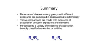 Summary
• Measures of disease among groups with different
exposures are compared in observational epidemiology
• These comparisons are made with measures of
association between exposures and diseases
• Introduced to a variety of measures of association
broadly classified as relative or additive
Re/Ru Re-Ru
 