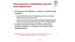 38
2014 Page 40
Third approach: Collapsibility and data-
based approaches
● According to this definition, a factor is a confounding
variable if
● a) the effect measure is homogeneous across the strata
defined by the confounder and
● b) the crude and common stratum-specific (adjusted) effect
measures are unequal (this is called “lack of collapsibility”)
● Usually evaluated using 2x2 tables, and simple
stratified analyses to compare crude effects with
adjusted effects
“Collapsibility is equality of stratum-specific measures of effect with the crude
(collapsed), unstratified measure” Porta, 2008, Dictionary
 