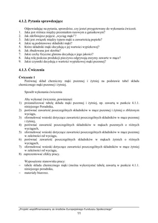 „Projekt współfinansowany ze środków Europejskiego Funduszu Społecznego”
11
4.1.2. Pytania sprawdzające
Odpowiadając na pytania, sprawdzisz, czy jesteś przygotowany do wykonania ćwiczeń.
1. Jaka jest różnica między przemiałem razowym a gatunkowym?
2. Jak zdefiniujesz pojęcie „wyciąg mąki”?
3. Jaki jest związek między typem mąki a zawartością popiołu?
4. Jakie są podstawowe składniki mąki?
5. Które składniki mąki decydują o jej wartości wypiekowej?
6. Jak zbudowana jest skrobia?
7. Jakie cechy fizyczne glutenu decydują o jego jakości?
8. Jaką rolę podczas produkcji pieczywa odgrywają enzymy zawarte w mące?
9. Jakie czynniki decydują o wartości wypiekowej mąki pszennej?
4.1.3. Ćwiczenia
Ćwiczenie 1
Porównaj skład chemiczny mąki pszennej i żytniej na podstawie tabel składu
chemicznego mąki pszennej i żytniej.
Sposób wykonania ćwiczenia
Aby wykonać ćwiczenie, powinieneś:
1) przeanalizować tabelę składu mąki pszennej i żytniej, np. zawartą w punkcie 4.1.1.
niniejszego Poradnika,
2) porównać zawartość poszczególnych składników w mące pszennej i żytniej o zbliżonym
wyciągu,
3) sformułować wnioski dotyczące zawartości poszczególnych składników w mące pszennej
i żytniej,
4) porównać zawartość poszczególnych składników w mąkach pszennych o różnych
wyciągach,
5) sformułować wnioski dotyczące zawartości poszczególnych składników w mące pszennej
w zależności od wyciągu,
6) porównać zawartość poszczególnych składników w mąkach żytnich o różnych
wyciągach,
7) sformułować wnioski dotyczące zawartości poszczególnych składników w mące żytniej
w zależności od wyciągu,
8) zaprezentować efekty pracy.
Wyposażenie stanowiska pracy:
− tabele składu chemicznego mąki (można wykorzystać tabelę zawartą w punkcie 4.1.1.
niniejszego poradnika,
− materiały biurowe.
 