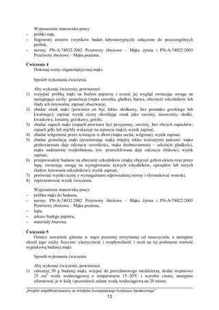 „Projekt współfinansowany ze środków Europejskiego Funduszu Społecznego”
13
Wyposażenie stanowiska pracy:
− próbki mąk,
− fragmenty atestów (wyników badań laboratoryjnych) załączone do poszczególnych
próbek,
− normy: PN-A-74032:2002 Przetwory zbożowe – Mąka żytnia i PN-A-74022:2003
Przetwory zbożowe – Mąka pszenna.
Ćwiczenie 4
Dokonaj oceny organoleptycznej mąki.
Sposób wykonania ćwiczenia
Aby wykonać ćwiczenie, powinieneś:
1) rozsypać próbkę mąki na białym papierze i ocenić jej wygląd zwracając uwagę na
następujące cechy: granulacja (mąka szorstka, gładka), barwa, obecność szkodników lub
ślady ich żerowania; zapisać obserwacje,
2) zbadać smak mąki (powinien on być lekko słodkawy, bez posmaku gorzkiego lub
kwaśnego); zapisać wynik oceny określając smak jako swoisty, nieswoisty, słodki,
kwaskowy, kwaśny, gorzkawy, gorzki,
3) zbadać zapach mąki (zapach powinien być przyjemny, swoisty, bez obcych zapachów;
zapach jełki lub stęchły wskazuje na zepsucie mąki); wynik zapisać,
4) zbadać wilgotność przez ściśnięcie w dłoni (mąka sucha, wilgotna); wynik zapisać,
5) zbadać granulację mąki (przesuwając mąkę między lekko ściśniętymi palcami: mąka
gruboziarnista daje odczucie szorstkości, mąka drobnoziarnista – odczucie gładkości,
mąka nadmiernie rozdrobniona, tzw. przeszlifowana daje odczucie śliskości; wynik
zapisać,
6) przeprowadzić badanie na obecność szkodników (mąkę obejrzeć gołym okiem oraz przez
lupę, zwracając uwagę na występowanie żywych szkodników, oprzędów lub innych
śladów żerowania szkodników); wynik zapisać,
7) porównać wyniki oceny z wymaganiami odpowiedniej normy i sformułować wnioski,
8) zaprezentować wynik ćwiczenia.
Wyposażenie stanowiska pracy:
− próbka mąki do badania,
− normy: PN-A-74032:2002 Przetwory zbożowe – Mąka żytnia i PN-A-74022:2003
Przetwory zbożowe – Mąka pszenna,
− lupa,
− arkusz białego papieru,
− materiały biurowe.
Ćwiczenie 5
Oznacz zawartość glutenu w mące pszennej otrzymanej od nauczyciela, a następnie
określ jego cechy fizyczne: elastyczność i rozpływalność i oceń na tej podstawie wartość
wypiekową badanej mąki.
Sposób wykonania ćwiczenia
Aby wykonać ćwiczenie, powinieneś:
1) odważyć 50 g badanej mąki, wsypać do porcelanowego moździerza, dodać stopniowo
25 cm3
wody wodociągowej o temperaturze 15–20o
C i wyrobić ciasto, następnie
uformować je w kulę i pozostawić zalane wodą wodociągową na 20 minut,
 