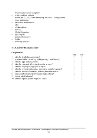 „Projekt współfinansowany ze środków Europejskiego Funduszu Społecznego”
15
Wyposażenie stanowiska pracy:
− próbka mąki do badania,
− norma: PN-A-74022:2003 Przetwory zbożowe – Mąka pszenna,
− waga techniczna,
− moździerz porcelanowy,
− sito,
− płytka szklana,
− zlewka,
− bibuła filtracyjna,
− płyn Lugola,
− papier milimetrowy,
− linijka,
− materiały biurowe.
4.1.4. Sprawdzian postępów
Czy potrafisz:
Tak Nie
1) określić skład chemiczny mąki?  
2) porównać skład chemiczny mąki pszennej i mąki żytniej?  
3) określić typy mąki wg norm?  
4) określić znaczenie jełczenia tłuszczów w mące?  
5) określić enzymy występujące w mące?  
6) określić czynniki wpływające na wartość wypiekową mąki?  
7) określić wartość wypiekową mąki na podstawie atestu?  
8) uzasadnić konieczność ukwaszania mąki żytniej?  
9) ocenić jakość glutenu?  
10) określić wpływ glutenu na jakość ciasta?  
 