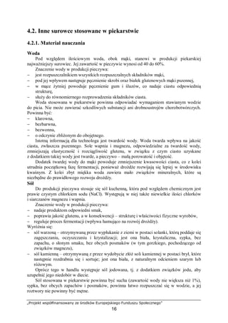 „Projekt współfinansowany ze środków Europejskiego Funduszu Społecznego”
16
4.2. Inne surowce stosowane w piekarstwie
4.2.1. Materiał nauczania
Woda
Pod względem ilościowym woda, obok mąki, stanowi w produkcji piekarskiej
najważniejszy surowiec. Jej zawartość w pieczywie wynosi od 40 do 60%.
Znaczenie wody w produkcji pieczywa:
− jest rozpuszczalnikiem wszystkich rozpuszczalnych składników mąki,
− pod jej wpływem następuje pęcznienie skrobi oraz białek glutenowych mąki pszennej,
− w mące żytniej powoduje pęcznienie gum i śluzów, co nadaje ciastu odpowiednią
strukturę,
− służy do równomiernego rozprowadzenia składników ciasta.
Woda stosowana w piekarstwie powinna odpowiadać wymaganiom stawianym wodzie
do picia. Nie może zawierać szkodliwych substancji ani drobnoustrojów chorobotwórczych.
Powinna być:
− klarowna,
− bezbarwna,
− bezwonna,
− o odczynie zbliżonym do obojętnego.
Istotną informacją dla technologa jest twardość wody. Woda twarda wpływa na jakość
ciasta, zwłaszcza pszennego. Sole wapnia i magnezu, odpowiedzialne za twardość wody,
zmniejszają elastyczność i rozciągliwość glutenu, w związku z czym ciasto uzyskane
z dodatkiem takiej wody jest twarde, a pieczywo – małą porowatość i objętość.
Dodatek twardej wody do mąki powoduje zmniejszenie kwasowości ciasta, co z kolei
utrudnia początkową fazę fermentacji, ponieważ drożdże rozwijają się lepiej w środowisku
kwaśnym. Z kolei zbyt miękka woda zawiera mało związków mineralnych, które są
niezbędne do prawidłowego rozwoju drożdży.
Sól
Do produkcji pieczywa stosuje się sól kuchenną, która pod względem chemicznym jest
prawie czystym chlorkiem sodu (NaCl). Występują w niej także niewielkie ilości chlorków
i siarczanów magnezu i wapnia.
Znaczenie wody w produkcji pieczywa:
− nadaje produktom odpowiedni smak,
− poprawia jakość glutenu, a w konsekwencji – strukturę i właściwości fizyczne wyrobów,
− reguluje proces fermentacji (wpływa hamująco na rozwój drożdży).
Wyróżnia się:
− sól warzoną – otrzymywaną przez wypłukanie z ziemi w postaci solanki, którą poddaje się
zagęszczaniu, oczyszczaniu i krystalizacji; jest ona biała, krystaliczna, sypka, bez
zapachu, o słonym smaku, bez obcych posmaków (w tym gorzkiego, pochodzącego od
związków magnezu),
− sól kamienną – otrzymywaną z przez wydobycie złóż soli kamiennej w postaci brył, które
następnie rozdrabnia się i sortuje; jest ona biała, z naturalnym odcieniem szarym lub
różowym.
Oprócz tego w handlu występuje sól jodowana, tj. z dodatkiem związków jodu, aby
uzupełnić jego niedobór w diecie.
Sól stosowana w piekarstwie powinna być sucha (zawartość wody nie większa niż 1%),
sypka, bez obcych zapachów i posmaków, powinna łatwo rozpuszczać się w wodzie, a jej
roztwory nie powinny być mętne.
 