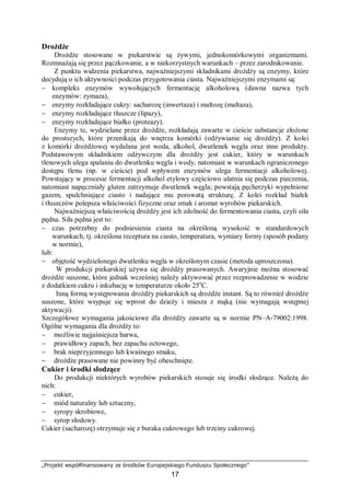 „Projekt współfinansowany ze środków Europejskiego Funduszu Społecznego”
17
Drożdże
Drożdże stosowane w piekarstwie są żywymi, jednokomórkowymi organizmami.
Rozmnażają się przez pączkowanie, a w niekorzystnych warunkach – przez zarodnikowanie.
Z punktu widzenia piekarstwa, najważniejszymi składnikami drożdży są enzymy, które
decydują o ich aktywności podczas przygotowania ciasta. Najważniejszymi enzymami są:
− kompleks enzymów wywołujących fermentację alkoholową (dawna nazwa tych
enzymów: zymaza),
− enzymy rozkładające cukry: sacharozę (inwertaza) i maltozę (maltaza),
− enzymy rozkładające tłuszcze (lipazy),
− enzymy rozkładające białko (proteazy).
Enzymy te, wydzielane przez drożdże, rozkładają zawarte w cieście substancje złożone
do prostszych, które przenikają do wnętrza komórki (odżywianie się drożdży). Z kolei
z komórki drożdżowej wydalana jest woda, alkohol, dwutlenek węgla oraz inne produkty.
Podstawowym składnikiem odżywczym dla drożdży jest cukier, który w warunkach
tlenowych ulega spalaniu do dwutlenku węgla i wody, natomiast w warunkach ograniczonego
dostępu tlenu (np. w cieście) pod wpływem enzymów ulega fermentacji alkoholowej.
Powstający w procesie fermentacji alkohol etylowy częściowo ulatnia się podczas pieczenia,
natomiast napęczniały gluten zatrzymuje dwutlenek węgla; powstają pęcherzyki wypełnione
gazem, spulchniające ciasto i nadające mu porowatą strukturę. Z kolei rozkład białek
i tłuszczów polepsza właściwości fizyczne oraz smak i aromat wyrobów piekarskich.
Najważniejszą właściwością drożdży jest ich zdolność do fermentowania ciasta, czyli siła
pędna. Siła pędna jest to:
− czas potrzebny do podniesienia ciasta na określoną wysokość w standardowych
warunkach, tj. określona receptura na ciasto, temperatura, wymiary formy (sposób podany
w normie),
lub:
− objętość wydzielonego dwutlenku węgla w określonym czasie (metoda uproszczona).
W produkcji piekarskiej używa się drożdży prasowanych. Awaryjnie można stosować
drożdże suszone, które jednak wcześniej należy aktywować przez rozprowadzenie w wodzie
z dodatkiem cukru i inkubację w temperaturze około 25o
C.
Inną formą występowania drożdży piekarskich są drożdże instant. Są to również drożdże
suszone, które wsypuje się wprost do dzieży i miesza z mąką (nie wymagają wstępnej
aktywacji).
Szczegółowe wymagania jakościowe dla drożdży zawarte są w normie PN–A-79002:1998.
Ogólne wymagania dla drożdży to:
− możliwie najjaśniejsza barwa,
− prawidłowy zapach, bez zapachu octowego,
− brak nieprzyjemnego lub kwaśnego smaku,
− drożdże prasowane nie powinny być obeschnięte.
Cukier i środki słodzące
Do produkcji niektórych wyrobów piekarskich stosuje się środki słodzące. Należą do
nich:
− cukier,
− miód naturalny lub sztuczny,
− syropy skrobiowe,
− syrop słodowy.
Cukier (sacharozę) otrzymuje się z buraka cukrowego lub trzciny cukrowej.
 