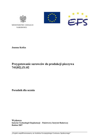 „Projekt współfinansowany ze środków Europejskiego Funduszu Społecznego”
MINISTERSTWO EDUKACJI
NARODOWEJ
Joanna Kośka
Przygotowanie surowców do produkcji pieczywa
741[02].Z1.02
Poradnik dla ucznia
Wydawca
Instytut Technologii Eksploatacji – Państwowy Instytut Badawczy
Radom 2007
 