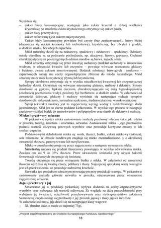 „Projekt współfinansowany ze środków Europejskiego Funduszu Społecznego”
18
Wyróżnia się:
− cukier biały konsumpcyjny; występuje jako cukier kryształ o różnej wielkości
kryształów; po zmieleniu cukru krystalicznego otrzymuje się cukier puder,
− cukier biały przemysłowy,
− cukier rafinowany (jest cukrem najczystszym).
Cukier biały konsumpcyjny powinien być czysty (bez zanieczyszczeń), barwy białej
(dopuszcza się odcień kremowy lub niebieskawy), krystaliczny, bez zbryleń i grudek,
o słodkim smaku, bez obcych zapachów.
Miód naturalny dzieli się na nektarowy, spadziowy i nektarowo – spadziowy. Odmiany
miodu określane są na podstawie pochodzenia, np. akacjowy, lipowy, gryczany. Cechami
charakterystycznymi poszczególnych odmian miodów są barwa, zapach, smak.
Miód sztuczny otrzymuje się przez inwersję sacharozy (rozkład sacharozy w środowisku
wodnym, w obecności kwasów lub enzymów – powstaje wówczas mieszanina glukozy
i fruktozy, zwana cukrem inwertowanym). Dodatek substancji barwiących i smakowo –
zapachowych nadaje mu cechy organoleptyczne zbliżone do miodu naturalnego. Miód
sztuczny może mieć konsystencję płynną lub krystaliczną.
Syropy skrobiowe otrzymuje się w wyniku niecałkowitej kwasowej lub enzymatycznej
hydrolizy skrobi. Otrzymuje się wówczas mieszaninę glukozy, maltozy i dekstryn. Syropy
skrobiowe są gęstymi, lepkimi cieczami, charakteryzującymi się dużą higroskopijnością
(zdolnością pochłaniania wody), powinny być bezbarwne, o słodkim smaku. W zależności od
zawartości dekstryn, glukozy i maltozy wyróżnia się następujące rodzaje syropów
skrobiowych: niskoscukrzony, normalnie scukrzony, średnioscukrzony, wysokoscukrzony.
Syrop (ekstrakt) słodowy jest to zagęszczony wyciąg wodny z rozdrobnionego słodu
jęczmiennego. Słód jest to ziarno poddane kiełkowaniu. W wyniku tego procesu w następuje
częściowy rozkład białek do aminokwasów i polipeptydów oraz skrobi do dekstryn i maltozy.
Mleko i przetwory mleczne
W piekarstwie oprócz mleka zastosowanie znalazły przetwory mleczne takie jak: mleko
w proszku, twaróg, śmietana i śmietanka, serwatka. Zastosowanie mleka i jego przetworów
podnosi wartość odżywczą gotowych wyrobów oraz powoduje korzystne zmiany w ich
smaku i zapachu.
Podstawowymi składnikami mleka są: woda, tłuszcz, białko, cukier mlekowy (laktoza),
sole mineralne. W obrocie handlowym znajduje się mleko znormalizowane, tj. o określonej
zawartości tłuszczu, pasteryzowane lub sterylizowane.
Mleko w proszku otrzymuje się przez zagęszczenie a następnie wysuszenie mleka.
Śmietanką nazywa się produkt tłuszczowy powstający w wyniku odwirowania mleka.
Zawiera ona od 9 do 36% tłuszczu. Przez ukwaszenie śmietanki przy użyciu bakterii
fermentacji mlekowych otrzymuje się śmietanę.
Twaróg otrzymuje się przez wytrącenie białka z mleka. W zależności od zawartości
tłuszczu wyróżnia się twaróg chudy, półtłusty i tłusty. Najczęściej spotykaną wadą twarogów
jest ich przekwaszenie, co powoduje nadmierną kruchość.
Serwatka jest produktem ubocznym powstającym przy produkcji twarogu. W piekarstwie
zastosowanie znalazła głównie serwatka w proszku, otrzymywana przez wysuszenie
zagęszczonej serwatki.
Jaja i przetwory z jaj
Stosowanie jaj w produkcji piekarskiej wpływa dodatnio na cechy organoleptyczne
wyrobów oraz wzbogaca ich wartość odżywczą. Ze względu na dużą pracochłonność przy
wybijaniu jaj świeżych, uciążliwość przechowywania oraz niebezpieczeństwo zakażenia
Salmonellą, często stosuje się przetwory z jaj: proszek jajowy i masy jajowe mrożone.
W zależności od masy, jaja dzieli się na następujące klasy wagowe:
− XL (bardzo duże, o masie co najmniej 73g),
 