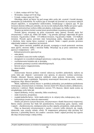 „Projekt współfinansowany ze środków Europejskiego Funduszu Społecznego”
19
− L (duże, ważące od 63 do 73g),
− M (średnie, ważące od 53 do 63g),
− S (małe, ważące mniej niż 53g).
Określając jakość jaj bierze się pod uwagę takie cechy jak: czystość i kształt skorupy,
ewentualne jej uszkodzenia. Po wybiciu jaja ze skorupki nie powinno się wyczuwać żadnych
obcych zapachów, w szczególności siarkowodoru, świadczącego o zepsuciu jaja. W jaju
świeżym ułożenie żółtka jest centralne, nie ma na nim żadnych plam. Białko jest jasne i gęste.
W jajach nieświeżych po wybiciu żółtko jest płaskie, rozlewające się, białko rzadkie.
Wnętrze jaj można również oceniać przez prześwietlanie za pomocą owoskopu.
Proszek jajowy otrzymuje się przez wysuszenie masy jajowej. Proszek może być
otrzymywany z całych jaj, żółtek lub białek. 1 kg proszku jajowego odpowiada 80 jajom
świeżym, 1 kg proszku z żółtek – 133 żółtkom świeżym, 1 kg proszku z białek – 212 białkom
świeżym. Proszek jajowy powinien mieć konsystencję pudru, dopuszczalne są grudki
i zbrylenia, które można łatwo rozetrzeć w palcach. Smak i zapach proszku powinien
odpowiadać smakowi i zapachowi jaj świeżych.
Masy jajowe mrożone, podobnie jak proszek, występują w trzech postaciach: mrożona
masa jajowa, mrożone żółtka i mrożone białka. Otrzymuje się je przez zamrożenie masy
jajowej w temperaturze – 25o
C.
Zaletami przetworów jajecznych są:
− stała jakość,
− oszczędność czasu (nie trzeba wybijać),
− dostępność we wszystkich rodzajach (przetwory z całych jaj, żółtek, białek),
− wyeliminowanie kontaktu rąk ze skorupką,
− posiadanie gwarancji czystości mikrobiologicznych,
− łatwość użycia i magazynowania,
− duża trwałość.
Tłuszcze
Zastosowanie tłuszczu podnosi wartość odżywczą wyrobów piekarskich, wpływa na
cechy takie jak: objętość i porowatość oraz sprawia, że pieczywo wolniej czerstwieje.
Ponadto obecność tłuszczu poprawia stabilność ciasta podczas formowania, rozrostu
i w pierwszym etapie wypiekania. Najczęściej stosowanymi tłuszczami są: masło, smalec,
margaryna, oleje, tłuszcze specjalne.
Masło, najbardziej ceniony tłuszcz w produkcji piekarskiej, jest produktem pochodzenia
zwierzęcego, otrzymywanym ze śmietany. Zawiera około 82% tłuszczu (ekstra, delikatesowe,
wyborowe i stołowe). Masło śmietankowe zawiera 73% tłuszczu. Jakość masła ocenia się
uwzględniając cechy takie jak:
− zapach (delikatny, świeży, naturalny, lekko orzechowy),
− smak (wyrazisty, przyjemny),
− wygląd (jednolita barwa – kolor masła zależy m. in. od pory roku, rodzaju paszy, itp.),
− konsystencja (zwarta, łatwa do smarowania).
Smalec jest prawie czystym tłuszczem, otrzymywanym z tkanki tłuszczowej wieprzowej.
Barwa smalcu powinna być biała lub jasnokremowa, konsystencja gęsta, mazista, smak
i zapach – charakterystyczny, niedopuszczalne są obce zapachy, przypalenie, smak gorzkawy.
Oleje są tłuszczami otrzymywanymi z nasion i owoców roślin oleistych, np. rzepak,
słonecznik, soja, orzechy ziemne, oliwki. W temperaturze pokojowej oleje powinny być
klarowne, o jasnożółtej barwie, bez osadów i zawiesin. Smak i zapach powinny być typowe
dla oleju otrzymywanego z danej rośliny.
 
