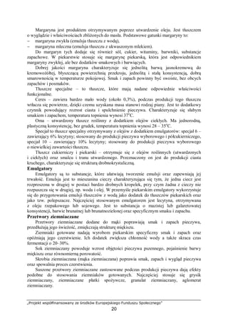 „Projekt współfinansowany ze środków Europejskiego Funduszu Społecznego”
20
Margaryna jest produktem otrzymywanym poprzez utwardzenie oleju. Jest tłuszczem
o wyglądzie i właściwościach zbliżonych do masła. Podstawowe gatunki margaryny to:
− margaryna zwykła (emulsja tłuszczu z wodą),
− margaryna mleczna (emulsja tłuszczu z ukwaszonym mlekiem).
Do margaryn tych dodaje się również sól, cukier, witaminy, barwniki, substancje
zapachowe. W piekarstwie stosuje się margarynę piekarską, która jest odpowiednikiem
margaryny zwykłej, ale bez dodatków smakowych i barwiących.
Dobrej jakości margaryna charakteryzuje się jednolitą barwą jasnokremową do
kremowożółtej, błyszczącą powierzchnią przekroju, jednolitą i stałą konsystencją, dobrą
smarownością w temperaturze pokojowej. Smak i zapach powinny być swoiste, bez obcych
zapachów i posmaków.
Tłuszcze specjalne – to tłuszcze, które mają nadane odpowiednie właściwości
funkcjonalne.
Ceres – zawiera bardzo mało wody (około 0,3%), podczas produkcji tego tłuszczu
wtłacza się powietrze, dzięki czemu uzyskana masa stanowi rodzaj piany. Jest to dodatkowy
czynnik powodujący rozrost ciasta i spulchnienie pieczywa. Charakteryzuje się słabym
smakiem i zapachem, temperatura topnienia wynosi 37o
C.
Oma – utwardzony tłuszcz roślinny z dodatkiem olejów ciekłych. Ma jednorodną,
plastyczną konsystencję, bez grudek, temperatura topnienia wynosi 28 – 35o
C.
Specjał to tłuszcz specjalny otrzymywany z olejów z dodatkiem emulgatorów: specjał 6 –
zawierający 6% lecytyny; stosowany do produkcji pieczywa wyborowego i półcukierniczego,
specjał 10 – zawierający 10% lecytyny; stosowany do produkcji pieczywa wyborowego
o niewielkiej zawartości tłuszczu.
Tłuszcz cukierniczy i piekarski – otrzymuje się z olejów roślinnych (utwardzonych
i ciekłych) oraz smalcu i tranu utwardzonego. Przeznaczony on jest do produkcji ciasta
kruchego, charakteryzuje się strukturą drobnokrystaliczną.
Emulgatory
Emulgatory są to substancje, które ułatwiają tworzenie emulsji oraz zapewniają jej
trwałość. Emulsja jest to mieszanina cieczy charakteryzująca się tym, że jedna ciecz jest
rozproszona w drugiej w postaci bardzo drobnych kropelek, przy czym żadna z cieczy nie
rozpuszcza się w drugiej, np. woda i olej. W przemyśle piekarskim emulgatory wykorzystuje
się do przygotowania emulsji tłuszczów z wodą jako dodatek do tłuszczów piekarskich oraz
jako tzw. polepszacze. Najczęściej stosowanym emulgatorem jest lecytyna, otrzymywana
z oleju rzepakowego lub sojowego. Jest to substancja o mazistej lub galaretowatej
konsystencji, barwie brunatnej lub brunatnozielonej oraz specyficznym smaku i zapachu.
Przetwory ziemniaczane
Przetwory ziemniaczane dodane do mąki poprawiają smak i zapach pieczywa,
przedłużają jego świeżość, zmiękczają strukturę miękiszu.
Ziemniaki gotowane nadają wyrobom piekarskim specyficzny smak i zapach oraz
opóźniają jego czerstwienie. Ich dodatek zwiększa chłonność wody a także skraca czas
fermentacji o 20–30%.
Sok ziemniaczany powoduje wzrost objętości pieczywa pszennego, pojaśnienie barwy
miękiszu oraz równomierną porowatość.
Skrobia ziemniaczana (mąka ziemniaczana) poprawia smak, zapach i wygląd pieczywa
oraz spowalnia proces czerstwienia.
Suszone przetwory ziemniaczane zastosowane podczas produkcji pieczywa dają efekty
podobne do stosowania ziemniaków gotowanych. Najczęściej stosuje się grysik
ziemniaczany, ziemniaczane płatki spożywcze, granulat ziemniaczany, aglomerat
ziemniaczany.
 