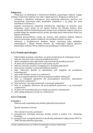 „Projekt współfinansowany ze środków Europejskiego Funduszu Społecznego”
21
Polepszacze
Polepszacze są substancjami o intensywnym działaniu, poprawiające objętość, wygląd,
strukturę i właściwości miękiszu oraz smak i zapach pieczywa. Polepszacze dzielą się na:
− substancje o charakterze utleniającym, które poprawiają właściwości pieczywa oraz
przyspieszają dojrzewanie mąki; przykładem polepszacza z tej grupy jest kwas
askorbinowy (witamina C),
− preparaty enzymatyczne, najczęściej amylolityczne, wpływające na skrócenie czasu
fermentacji; często stosuje się też mączkę słodową lub ekstrakty słodowe, które
zwiększając zdolność fermentacyjną przyczyniają się do zwiększenia objętości pieczywa,
ponadto nadają mu charakterystyczny aromat, powodują lepsze zbrązowienie skórki oraz
hamują czerstwienie,
− substancje powierzchniowo czynne, np. lecytyna, która poprawia strukturę miękiszu
pieczywa pszennego, podnosi wydajność oraz przedłuża świeżość wyrobów,
− substancje o kompleksowym działaniu, będące mieszaniną kilku składników
polepszających i dlatego bardziej aktywne, np. zwiększające objętość pieczywa,
poprawiające strukturę i barwę miękiszu oraz przedłużające trwałość pieczywa.
4.2.2. Pytania sprawdzające
Odpowiadając na pytania, sprawdzisz, czy jesteś przygotowany do wykonania ćwiczeń.
1. Jakie jest znaczenie wody w procesie produkcji pieczywa?
2. Jakim wymaganiom musi odpowiadać woda stosowana do produkcji pieczywa?
3. W jakim celu do produkcji pieczywa wykorzystuje się sól?
4. Jakie jest znaczenie enzymów występujących w drożdżach piekarskich?
5. Jakie procesy zachodzą w cieście pod wpływem drożdży?
6. Jakie właściwości drożdży są najważniejsze pod względem ich przydatności
technologicznej?
7. Jakie środki słodzące stosuje się w piekarstwie?
8. Jakie są wymagania jakościowe dla poszczególnych środków słodzących?
9. Jakie są wymagania jakościowe dla poszczególnych przetworów mleczarskich
stosowanych w piekarstwie?
10. Jakie przetwory z jaj mają zastosowanie w przemyśle piekarskim?
11. Jakie są wymagania jakościowe dla poszczególnych przetworów z jaj stosowanych
w piekarstwie?
12. W jakim celu do produkcji pieczywa dodaje się przetwory ziemniaczane?
13. Jakie rodzaje polepszaczy stosuje się w piekarstwie?
4.2.3. Ćwiczenia
Ćwiczenie 1
Dokonaj oceny organoleptycznej drożdży piekarskich prasowanych.
Sposób wykonania ćwiczenia
Aby wykonać ćwiczenie, powinieneś:
1) przeanalizować informacje dotyczące drożdży zawarte w punkcie 4.2.1. niniejszego
Poradnika,
2) przeanalizować wymagania jakościowe dla drożdży piekarskich według normy PN-87/A-
79002 Drożdże piekarskie prasowane,
 