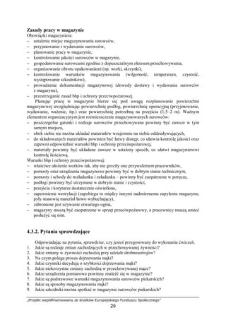 „Projekt współfinansowany ze środków Europejskiego Funduszu Społecznego”
29
Zasady pracy w magazynie
Obowiązki magazyniera:
− ustalenie miejsc magazynowania surowców,
− przyjmowanie i wydawanie surowców,
− planowanie pracy w magazynie,
− kontrolowanie jakości surowców w magazynie,
− gospodarowanie surowcami zgodnie z dopuszczalnym okresem przechowywania,
− organizowanie obrotu opakowaniami (np. worki, skrzynki),
− kontrolowanie warunków magazynowania (wilgotność, temperatura, czystość,
występowanie szkodników),
− prowadzenie dokumentacji magazynowej (dowody dostawy i wydawania surowców
z magazynu),
− przestrzeganie zasad bhp i ochrony przeciwpożarowej.
Planując pracę w magazynie bierze się pod uwagę rozplanowanie powierzchni
magazynowej uwzględniając powierzchnię podłóg, powierzchnię operacyjną (przyjmowanie,
wydawanie, ważenie, itp.) oraz powierzchnię potrzebną na przejścia (1,5–2 m). Ważnym
elementem organizacyjnym jest rozmieszczenie magazynowanych surowców:
− poszczególne gatunki i rodzaje surowców przechowywane powinny być zawsze w tym
samym miejscu,
− obok siebie nie można układać materiałów wzajemnie na siebie oddziaływujących,
− do składowanych materiałów powinien być łatwy dostęp, co ułatwia kontrolę jakości oraz
zapewni odpowiednie warunki bhp i ochrony przeciwpożarowej,
− materiały powinny być układane zawsze w ustalony sposób, co ułatwi magazynierowi
kontrolę ilościową.
Warunki bhp i ochrony przeciwpożarowej:
− właściwe ułożenie worków tak, aby nie groziły one przywaleniem pracowników,
− pomosty oraz urządzenia magazynowe powinny być w dobrym stanie technicznym,
− pomosty i schody do rozładunku i załadunku – powinny być zaopatrzone w poręcze,
− podłogi powinny być utrzymane w dobrym stanie i czystości,
− przejścia i korytarze dostatecznie oświetlone,
− zapewnienie wentylacji (zapobiega to między innymi nadmiernemu zapyleniu magazynu;
pyły stanowią materiał łatwo wybuchający),
− zabronione jest używanie otwartego ognia,
− magazyny muszą być zaopatrzone w sprzęt przeciwpożarowy, a pracownicy muszą umieć
posłużyć się nim.
4.3.2. Pytania sprawdzające
Odpowiadając na pytania, sprawdzisz, czy jesteś przygotowany do wykonania ćwiczeń.
1. Jakie są rodzaje zmian zachodzących w przechowywanej żywności?
2. Jakie zmiany w żywności zachodzą przy udziale drobnoustrojów?
3. Na czym polega proces dojrzewania mąki?
4. Jakie czynniki decydują o szybkości dojrzewania mąki?
5. Jakie niekorzystne zmiany zachodzą w przechowywanej mące?
6. Jakie urządzenia pomiarowe powinny znaleźć się w magazynie?
7. Jakie są podstawowe warunki magazynowania surowców piekarskich?
8. Jakie są sposoby magazynowania mąki?
9. Jakie szkodniki można spotkać w magazynie surowców piekarskich?
 