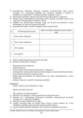 „Projekt współfinansowany ze środków Europejskiego Funduszu Społecznego”
31
2) przeanalizować informacje dotyczące warunków przechowywania mąki zawarte
w punkcie 4.3.1. niniejszego Poradnika oraz literaturze wskazanej w punkcie 6
Poradnika, np. Ambroziak Z.: Produkcja piekarsko-ciastkarska, część 1,
3) przestrzegać zasad bhp i ochrony przeciwpożarowej podczas pracy w magazynie,
4) dokonać oceny organoleptycznej otrzymanej maki, zwracając szczególną uwagę na jej
wilgotność (ocenioną poprzez ściśnięcie w dłoni),
5) zapoznać się z atestem mąki, zwracając uwagę, czy nie jest ona otrzymana z ziarna
porośniętego, nie ma zbyt wysokiej kwasowości,
6) przeanalizować wpływ warunków magazynowania na jakość mąki:
Lp. Warunki przechowywania
Wpływ warunków przechowywania na jakość
mąki
1. zbyt wysoka wilgotność
2. zbyt wysoka temperatura
3. obce zapachy
4. inne (jakie?)
7) dobrać warunki magazynowania dostarczonej mąki,
8) porównać wyniki pracy z kolegami.
Wyposażenie stanowiska pracy:
− materiały biurowe,
− odzież ochronna obowiązująca podczas pracy w magazynie,
− instrukcje bhp i ochrony przeciwpożarowej obowiązujące w danym zakładzie piekarskim,
− atest mąki przewidzianej do magazynowania,
− próbka mąki przewidzianej do magazynowania (do oceny organoleptycznej i oceny
wilgotności),
− literatura wskazana w punkcie 6 niniejszego poradnika.
Ćwiczenie 3
Oznacz liczbę żywych rozkruszków w mące.
Sposób wykonania ćwiczenia
Aby wykonać ćwiczenie powinieneś:
1) zapoznać się ze sprzętem, w który wyposażone jest stanowisko pracy,
2) zapoznać się z informacjami dotyczącymi szkodników magazynowych zawartymi
w punkcie 4.3.1. niniejszego Poradnika,
3) odważyć na wadze technicznej 50 g mąki,
4) rozsypać odważoną mąkę na ciemnej płytce tworząc warstwę grubości ok. 4 mm
i dokładnie wygładzić jej powierzchnię za pomocą płytki szklanej,
5) ogrzać rozsypaną mąkę do temperatury nieco wyższej niż temperatura otoczenia,
 