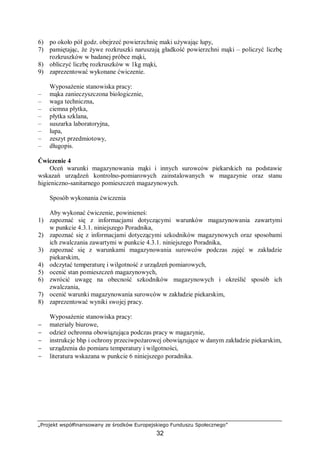 „Projekt współfinansowany ze środków Europejskiego Funduszu Społecznego”
32
6) po około pół godz. obejrzeć powierzchnię maki używając lupy,
7) pamiętając, że żywe rozkruszki naruszają gładkość powierzchni mąki – policzyć liczbę
rozkruszków w badanej próbce mąki,
8) obliczyć liczbę rozkruszków w 1kg mąki,
9) zaprezentować wykonane ćwiczenie.
Wyposażenie stanowiska pracy:
– mąka zanieczyszczona biologicznie,
– waga techniczna,
– ciemna płytka,
– płytka szklana,
– suszarka laboratoryjna,
– lupa,
– zeszyt przedmiotowy,
– długopis.
Ćwiczenie 4
Oceń warunki magazynowania mąki i innych surowców piekarskich na podstawie
wskazań urządzeń kontrolno-pomiarowych zainstalowanych w magazynie oraz stanu
higieniczno-sanitarnego pomieszczeń magazynowych.
Sposób wykonania ćwiczenia
Aby wykonać ćwiczenie, powinieneś:
1) zapoznać się z informacjami dotyczącymi warunków magazynowania zawartymi
w punkcie 4.3.1. niniejszego Poradnika,
2) zapoznać się z informacjami dotyczącymi szkodników magazynowych oraz sposobami
ich zwalczania zawartymi w punkcie 4.3.1. niniejszego Poradnika,
3) zapoznać się z warunkami magazynowania surowców podczas zajęć w zakładzie
piekarskim,
4) odczytać temperaturę i wilgotność z urządzeń pomiarowych,
5) ocenić stan pomieszczeń magazynowych,
6) zwrócić uwagę na obecność szkodników magazynowych i określić sposób ich
zwalczania,
7) ocenić warunki magazynowania surowców w zakładzie piekarskim,
8) zaprezentować wyniki swojej pracy.
Wyposażenie stanowiska pracy:
− materiały biurowe,
− odzież ochronna obowiązująca podczas pracy w magazynie,
− instrukcje bhp i ochrony przeciwpożarowej obowiązujące w danym zakładzie piekarskim,
− urządzenia do pomiaru temperatury i wilgotności,
− literatura wskazana w punkcie 6 niniejszego poradnika.
 