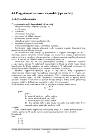 „Projekt współfinansowany ze środków Europejskiego Funduszu Społecznego”
34
4.4. Przygotowanie surowców do produkcji piekarskiej
4.4.1. Materiał nauczania
Przygotowanie mąki do produkcji piekarskiej
Przygotowanie mąki do produkcji polega na:
− przesiewaniu,
− dozowaniu,
− sporządzaniu mieszanek,
− ogrzewaniu lub schładzaniu mąki.
− przesiewanie mąki ma na celu:
− oddzielenie zanieczyszczeń mechanicznych,
− spulchnienie i napowietrzenie mąki,
− wyrównanie temperatury mąki z temperaturą otoczenia.
Przesiewanie mąki polepsza chłonność wody, poprawia warunki fermentacji oraz
poprawia wydajność i jakość pieczywa.
Do przesiewania mąki stosuje się przesiewacze z zasypem workowym lub bez –
stanowiące element transportu pneumatycznego oraz przesiewacze służące do przesiewania
mąki z worków, wyposażone w kosze zasypowe i podające przesiana mąkę bezpośrednio do
dzieży. W niewielkich zakładach piekarskich stosuje się sita ręczne.
Dozowanie mąki ma na celu przestrzeganie receptury i otrzymanie wyrobów
o odpowiedniej jakości. W piekarniach rzemieślniczych stosuje się często ręczny namiar
bezpośrednio do dzieży ustawionej na wadze podłogowej. W piekarniach przemysłowych
stosuje się dozowniki. Najczęściej są to dozowniki o działaniu okresowym.
Mieszanki wypiekowe sporządza się po to, aby uzyskać mąkę o pożądanych
właściwościach wypiekowych. Sporządzanie mieszanek ma miejsce np. w sytuacji, gdy
piekarnia otrzyma partię mąki z ziarna porośniętego. Należy wówczas zmieszać taką mąkę
z mąką charakteryzującą się niską aktywnością amylolityczną, tzn. o wyższej liczbie
opadania. Podobnie w zależności od potrzeb do mąki słabej (o niskiej liczbie glutenowej)
wskazany może być dodatek mąki mocnej (o wysokiej liczbie opadania).
Skład mieszanki wypiekowej można obliczyć na podstawie uproszczonego wzoru:
CB
BA
Xc
−
−
=
gdzie:
A>B>C
A- wskaźnik jakościowy mąki z partii A,
B- żądany wskaźnik jakościowy mąki,
C- wskaźnik jakościowy mąki z partii C,
Xc - ilość kg mąki partii C, jaką należy zmieszać z 1 kg mąki z partii A aby
otrzymać mąkę o wskaźniku jakościowym B.
Przykład:
Ustal skład mieszanki wypiekowej sporządzonej z mąk: A- o liczbie glutenowej 65 i C –
o liczbie glutenowej 30. Liczba glutenowa sporządzonej mieszanki ma wynosić 50.
Rozwiązanie:
Dane:
A = 65
B = 50
C = 30
 