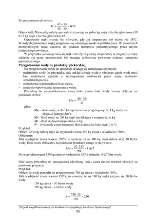 „Projekt współfinansowany ze środków Europejskiego Funduszu Społecznego”
35
Po podstawieniu do wzoru:
75,0
3050
5065
=
−
−
=Xc
Odpowiedź: Mieszankę należy sporządzić używając na jeden kg mąki o liczbie glutenowej 30
0,75 kg mąki o liczbie glutenowej 65.
Ogrzewanie mąki stosuje się wówczas, gdy jej temperatura jest niższa niż 18o
C.
W małych piekarniach mąkę podgrzewa się ustawiając worki w pobliżu pieca. W piekarniach
przemysłowych mąkę ogrzewa się podczas transportu pneumatycznego przez użycie
podgrzanego powietrza.
W przypadku samozagrzania się mąki lub zbyt wysokiej temperatury w magazynie mąkę
schładza się przez przesiewanie lub stosując schłodzone powietrze podczas transportu
pneumatycznego.
Przygotowanie wody do produkcji piekarskiej
Na przygotowanie wody do produkcji składają się następujące czynności:
− uzdatnienie wody (w przypadku, gdy zakład stosuje wodę z własnego ujęcia woda musi
być uzdatniona zgodnie z wymaganiami ustalonymi przez stację sanitarno-
-epidemiologiczną),
− odmierzenie odpowiedniej ilości wody,
− ustalenie odpowiedniej temperatury wody.
Potrzebną do wyprodukowania danej ilości ciasta ilość wody można obliczyć na
podstawie wzoru:
W
McMr
Mw
⋅
=
gdzie:
Mw – ilość wody, w dm3
(w uproszczeniu przyjmujemy, że 1 kg wody ma
objętość jednego dm3
),
Mr – ilość wody na 100 kg mąki (wynikająca z receptury), w kg
Mc – ilość wytworzonego ciasta, w kg
W – wydajność ciasta (stosunek ilości ciasta do ilości mąki), w %
Przykład:
Oblicz, ile wody należy użyć do wyprodukowania 350 kg ciasta o wydajności 150%.
Obliczenia:
Jeśli wydajność ciasta wynosi 150%, to oznacza, że na 100 kg mąki należy użyć 50 litrów
wody. Ilość wody obliczamy na podstawie przedstawionego wyżej wzoru:
7,116
150
35050
=
⋅
=Mw
Do wyprodukowania 350 kg ciasta o wydajności 150% potrzeba 116,7 litra wody.
Ilość wody potrzebna do sporządzenia określonej ilości ciasta można również obliczyć na
podstawie proporcji.
Przykład:
Oblicz, ile wody potrzeba do przygotowania 750 kg ciasta o wydajności150%.
Jeśli wydajność ciasta wynosi 150%, to oznacza, że na 100 kg mąki zużywa się 50 litrów
wody.
150 kg ciasta – 50 litrów wody
750 kg ciasta – x litrów wody
250
150
50750
=
⋅
=x
 