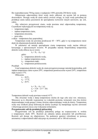 „Projekt współfinansowany ze środków Europejskiego Funduszu Społecznego”
36
Do wyprodukowania 750 kg ciasta o wydajności 150% potrzeba 250 litrów wody.
Odmierzanie odpowiedniej ilości wody może odbywać się ręcznie lub za pomocą
dozowników. Dozując wodę do ciasta należy zwrócić uwagę, że część wody potrzebnej do
produkcji ciasta należy pozostawić do sporządzenia roztworów innych surowców, np. soli,
cukru.
Aby właściwie przygotować ciasto, woda powinna mieć odpowiednią temperaturę.
Czynnikami wpływającymi na temperaturę wody są:
− temperatura mąki,
− żądana temperatura ciasta,
− temperatura otoczenia,
− pora roku,
a także – temperatura fazy poprzedniej.
Temperatura wody nie powinna przekraczać 45 ÷ 50o
C, gdyż w tej temperaturze może
dojść do obumierania komórek drożdży.
W zależności od metody sporządzania ciasta temperaturę wody można obliczyć
korzystając z uproszczonych wzorów. W przypadku metody bezpośredniej temperaturę
dolewki wody oblicza się ze wzoru:
td = 3tc – (tm + tp)
gdzie:
td – temperatura dolewki wody,
tc – żądana temperatura ciasta,
tm – temperatura mąki,
tp – temperatura pomieszczenia.
Przykład:
Ustal temperaturę dolewki wody do ciasta przygotowywanego metodą bezpośrednią, jeśli
żądana temperatura ciasta wynosi 28o
C, temperatura pomieszczenia wynosi 26o
C, temperatura
mąki wynosi 17o
C.
Obliczenia:
tc – 28 o
C,
tm – 17 o
C,
tp – 26 o
C.
td = 3tc – (tm + tp)
td = 3∙28 – (17 + 26)
td = 41
Temperatura dolewki wody powinna wznosić 41o
C.
Aby otrzymać wodę o danej temperaturze można do tego celu użyć tzw. mieszaczy.
Mieszacze są to zbiorniki wyposażone we wskaźnik poziomu, termometr oraz dwa króćce
doprowadzające wodę gorącą i zimną i króciec odprowadzający wodę do dzieży. Temperaturę
wody oraz wielkość porcji dolewaną do dzieży uzyskuje się manipulując ręcznie zaworami
i obserwując poziom cieczy oraz wskazania termometru.
Przygotowanie soli do produkcji piekarskiej
Przygotowanie soli do produkcji piekarskiej polega na rozpuszczeniu w wodzie
o temperaturze około 30o
C. Roztwór po odstaniu należy przecedzić lub przefiltrować.
Roztwór soli dozuje się objętościowo. Na podstawie gęstości (określonej za pomocą
areometru) z odpowiednich tabel odczytuje się zawartość soli w 100 ml roztworu.
 
