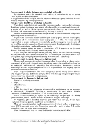 „Projekt współfinansowany ze środków Europejskiego Funduszu Społecznego”
37
Przygotowanie środków słodzących do produkcji piekarskiej
Przygotowanie cukru do produkcji ciasta polega na rozpuszczeniu go w wodzie
i przecedzeniu uzyskanego roztworu.
W przypadku stosowania syropów, miodów, ekstraktu słodowego – przed dodaniem do ciasta
należy je podgrzać, aby zmniejszyć lepkość.
Przygotowanie drożdży do produkcji piekarskiej
W produkcji piekarskiej stosuje się drożdże prasowane, rzadko – suszone. Przygotowanie
drożdży do produkcji polega na sporządzeniu mleczka drożdżowego, czyli zawiesiny drożdży
w mleku lub w wodzie. Dzięki takiemu przygotowaniu ułatwione jest rozprowadzanie
drożdży w cieście oraz zapewniony równomierny przebieg fermentacji.
Drożdże prasowane należy rozkruszyć i rozprowadzić w wodzie lub mleku. Temperatura
płynu nie powinna przekraczać 30o
C.
W przypadku stosowania drożdży zamrożonych należy je przed użyciem ocieplić przez
umieszczenie ich w pomieszczeniu nieco cieplejszym (4 ÷ 8o
C). Nie wolno drożdży
rozprowadzać w gorącej wodzie, ani rozmrażać zbyt gwałtownie poprzez pozostawienie ich
np. w pobliżu grzejników czy pieca. Gwałtowne rozmrażanie drożdży prowadzi do obniżenia
zdolności rozmnażania się i zdolności fermentacyjnych.
Drożdże suszone zalewa się wodą o temperaturze 30o
C i pozostawia na 50 minut.
Stosunek ilościowy drożdży do wody powinien wynosić 1:6.
Często stosuje się także wstępną aktywację drożdży. Polega ona na dodaniu do zawiesiny
drożdży zaparzonej mąki i ewentualnie słodu oraz soli mineralnych. Aktywacja trwa od 2 do
kilku godzin, a jej celem jest pobudzenie drożdży do rozmnażania i fermentacji.
Przygotowanie tłuszczów do produkcji piekarskiej
Tłuszcze stałe stosowane do produkcji pieczywa zaleca się pogrzać do uzyskania płynnej
konsystencji. W większości piekarni tłuszcz roztapia się w naczyniach nad źródłem ciepła, np.
na taboretach podgrzewczych gazowych lub elektrycznych. Temperatura tłuszczu
dodawanego do ciasta nie powinna przekraczać 45o
C, w przeciwnym razie mogłoby dojść do
obumierania komórek drożdżowych.
Oleje i rozpuszczone tłuszcze stałe często dozuje się w postaci emulsji z wodą. Emulsję
taką przygotowuje się z dodatkiem lecytyny (która pełni funkcję emulgatora) przy użyciu
wysokoobrotowego miksera lub homogenizatora.
Przygotowanie jaj do produkcji piekarskiej
Jaja świeże przed użyciem należy:
− umyć,
− zdezynfekować,
− wybić.
Celem dezynfekcji jest zniszczenie drobnoustrojów znajdujących się na skorupce,
w szczególności Salmonelli. Dezynfekcję przeprowadza się przy użyciu środków
chemicznych, naświetlanie promieniami UV lub przez sparzanie gorącą wodą.
Umyte i zdezynfekowane jaja wybija się do niewielkiego naczynia (po kilka sztuk),
sprawdza zapach, miesza i dopiero przelewa przez sito do naczynia zbiorczego.
W przypadku, gdy w zakładzie zużywana jest bardzo duża ilość jaj, do ich mycia
i wybijania stosuje się specjalne urządzenia, np. linia Sanovo.
Masę jajową mrożoną należy przed użyciem rozmrozić w łaźni wodnej w temperaturze
około 45o
C i przecedzić przez sito. Rozmrożoną masę należy zużyć w ciągu 3–4 godzin;
rozmrożonej masy nie wolno ponownie zamrażać.
Jaja w proszku miesza się z 3–4 krotną ilością wody o temperaturze 40–45o
C.
 
