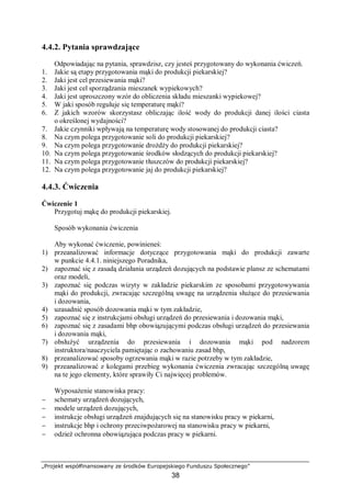 „Projekt współfinansowany ze środków Europejskiego Funduszu Społecznego”
38
4.4.2. Pytania sprawdzające
Odpowiadając na pytania, sprawdzisz, czy jesteś przygotowany do wykonania ćwiczeń.
1. Jakie są etapy przygotowania mąki do produkcji piekarskiej?
2. Jaki jest cel przesiewania mąki?
3. Jaki jest cel sporządzania mieszanek wypiekowych?
4. Jaki jest uproszczony wzór do obliczenia składu mieszanki wypiekowej?
5. W jaki sposób reguluje się temperaturę mąki?
6. Z jakich wzorów skorzystasz obliczając ilość wody do produkcji danej ilości ciasta
o określonej wydajności?
7. Jakie czynniki wpływają na temperaturę wody stosowanej do produkcji ciasta?
8. Na czym polega przygotowanie soli do produkcji piekarskiej?
9. Na czym polega przygotowanie drożdży do produkcji piekarskiej?
10. Na czym polega przygotowanie środków słodzących do produkcji piekarskiej?
11. Na czym polega przygotowanie tłuszczów do produkcji piekarskiej?
12. Na czym polega przygotowanie jaj do produkcji piekarskiej?
4.4.3. Ćwiczenia
Ćwiczenie 1
Przygotuj mąkę do produkcji piekarskiej.
Sposób wykonania ćwiczenia
Aby wykonać ćwiczenie, powinieneś:
1) przeanalizować informacje dotyczące przygotowania mąki do produkcji zawarte
w punkcie 4.4.1. niniejszego Poradnika,
2) zapoznać się z zasadą działania urządzeń dozujących na podstawie plansz ze schematami
oraz modeli,
3) zapoznać się podczas wizyty w zakładzie piekarskim ze sposobami przygotowywania
mąki do produkcji, zwracając szczególną uwagę na urządzenia służące do przesiewania
i dozowania,
4) uzasadnić sposób dozowania mąki w tym zakładzie,
5) zapoznać się z instrukcjami obsługi urządzeń do przesiewania i dozowania mąki,
6) zapoznać się z zasadami bhp obowiązującymi podczas obsługi urządzeń do przesiewania
i dozowania mąki,
7) obsłużyć urządzenia do przesiewania i dozowania mąki pod nadzorem
instruktora/nauczyciela pamiętając o zachowaniu zasad bhp,
8) przeanalizować sposoby ogrzewania mąki w razie potrzeby w tym zakładzie,
9) przeanalizować z kolegami przebieg wykonania ćwiczenia zwracając szczególną uwagę
na te jego elementy, które sprawiły Ci najwięcej problemów.
Wyposażenie stanowiska pracy:
− schematy urządzeń dozujących,
− modele urządzeń dozujących,
− instrukcje obsługi urządzeń znajdujących się na stanowisku pracy w piekarni,
− instrukcje bhp i ochrony przeciwpożarowej na stanowisku pracy w piekarni,
− odzież ochronna obowiązująca podczas pracy w piekarni.
 