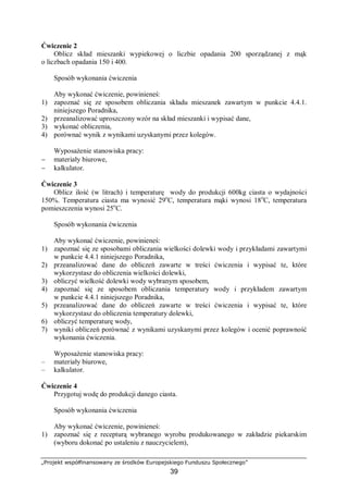 „Projekt współfinansowany ze środków Europejskiego Funduszu Społecznego”
39
Ćwiczenie 2
Oblicz skład mieszanki wypiekowej o liczbie opadania 200 sporządzanej z mąk
o liczbach opadania 150 i 400.
Sposób wykonania ćwiczenia
Aby wykonać ćwiczenie, powinieneś:
1) zapoznać się ze sposobem obliczania składu mieszanek zawartym w punkcie 4.4.1.
niniejszego Poradnika,
2) przeanalizować uproszczony wzór na skład mieszanki i wypisać dane,
3) wykonać obliczenia,
4) porównać wynik z wynikami uzyskanymi przez kolegów.
Wyposażenie stanowiska pracy:
− materiały biurowe,
− kalkulator.
Ćwiczenie 3
Oblicz ilość (w litrach) i temperaturę wody do produkcji 600kg ciasta o wydajności
150%. Temperatura ciasta ma wynosić 29o
C, temperatura mąki wynosi 18o
C, temperatura
pomieszczenia wynosi 25o
C.
Sposób wykonania ćwiczenia
Aby wykonać ćwiczenie, powinieneś:
1) zapoznać się ze sposobami obliczania wielkości dolewki wody i przykładami zawartymi
w punkcie 4.4.1 niniejszego Poradnika,
2) przeanalizować dane do obliczeń zawarte w treści ćwiczenia i wypisać te, które
wykorzystasz do obliczenia wielkości dolewki,
3) obliczyć wielkość dolewki wody wybranym sposobem,
4) zapoznać się ze sposobem obliczania temperatury wody i przykładem zawartym
w punkcie 4.4.1 niniejszego Poradnika,
5) przeanalizować dane do obliczeń zawarte w treści ćwiczenia i wypisać te, które
wykorzystasz do obliczenia temperatury dolewki,
6) obliczyć temperaturę wody,
7) wyniki obliczeń porównać z wynikami uzyskanymi przez kolegów i ocenić poprawność
wykonania ćwiczenia.
Wyposażenie stanowiska pracy:
– materiały biurowe,
– kalkulator.
Ćwiczenie 4
Przygotuj wodę do produkcji danego ciasta.
Sposób wykonania ćwiczenia
Aby wykonać ćwiczenie, powinieneś:
1) zapoznać się z recepturą wybranego wyrobu produkowanego w zakładzie piekarskim
(wyboru dokonać po ustaleniu z nauczycielem),
 