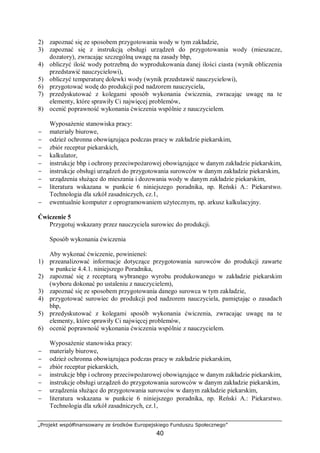 „Projekt współfinansowany ze środków Europejskiego Funduszu Społecznego”
40
2) zapoznać się ze sposobem przygotowania wody w tym zakładzie,
3) zapoznać się z instrukcją obsługi urządzeń do przygotowania wody (mieszacze,
dozatory), zwracając szczególną uwagę na zasady bhp,
4) obliczyć ilość wody potrzebną do wyprodukowania danej ilości ciasta (wynik obliczenia
przedstawić nauczycielowi),
5) obliczyć temperaturę dolewki wody (wynik przedstawić nauczycielowi),
6) przygotować wodę do produkcji pod nadzorem nauczyciela,
7) przedyskutować z kolegami sposób wykonania ćwiczenia, zwracając uwagę na te
elementy, które sprawiły Ci najwięcej problemów,
8) ocenić poprawność wykonania ćwiczenia wspólnie z nauczycielem.
Wyposażenie stanowiska pracy:
− materiały biurowe,
− odzież ochronna obowiązująca podczas pracy w zakładzie piekarskim,
− zbiór receptur piekarskich,
− kalkulator,
− instrukcje bhp i ochrony przeciwpożarowej obowiązujące w danym zakładzie piekarskim,
− instrukcje obsługi urządzeń do przygotowania surowców w danym zakładzie piekarskim,
− urządzenia służące do mieszania i dozowania wody w danym zakładzie piekarskim,
− literatura wskazana w punkcie 6 niniejszego poradnika, np. Reński A.: Piekarstwo.
Technologia dla szkół zasadniczych, cz.1,
− ewentualnie komputer z oprogramowaniem użytecznym, np. arkusz kalkulacyjny.
Ćwiczenie 5
Przygotuj wskazany przez nauczyciela surowiec do produkcji.
Sposób wykonania ćwiczenia
Aby wykonać ćwiczenie, powinieneś:
1) przeanalizować informacje dotyczące przygotowania surowców do produkcji zawarte
w punkcie 4.4.1. niniejszego Poradnika,
2) zapoznać się z recepturą wybranego wyrobu produkowanego w zakładzie piekarskim
(wyboru dokonać po ustaleniu z nauczycielem),
3) zapoznać się ze sposobem przygotowania danego surowca w tym zakładzie,
4) przygotować surowiec do produkcji pod nadzorem nauczyciela, pamiętając o zasadach
bhp,
5) przedyskutować z kolegami sposób wykonania ćwiczenia, zwracając uwagę na te
elementy, które sprawiły Ci najwięcej problemów,
6) ocenić poprawność wykonania ćwiczenia wspólnie z nauczycielem.
Wyposażenie stanowiska pracy:
− materiały biurowe,
− odzież ochronna obowiązująca podczas pracy w zakładzie piekarskim,
− zbiór receptur piekarskich,
− instrukcje bhp i ochrony przeciwpożarowej obowiązujące w danym zakładzie piekarskim,
− instrukcje obsługi urządzeń do przygotowania surowców w danym zakładzie piekarskim,
− urządzenia służące do przygotowania surowców w danym zakładzie piekarskim,
− literatura wskazana w punkcie 6 niniejszego poradnika, np. Reński A.: Piekarstwo.
Technologia dla szkół zasadniczych, cz.1,
 