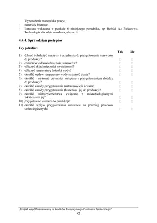 „Projekt współfinansowany ze środków Europejskiego Funduszu Społecznego”
42
Wyposażenie stanowiska pracy:
− materiały biurowe,
− literatura wskazana w punkcie 6 niniejszego poradnika, np. Reński A.: Piekarstwo.
Technologia dla szkół zasadniczych, cz.1.
4.4.4. Sprawdzian postępów
Czy potrafisz:
Tak Nie
1) dobrać i obsłużyć maszyny i urządzenia do przygotowania surowców
do produkcji?  
2) odmierzyć odpowiednią ilość surowców?  
3) obliczyć skład mieszanki wypiekowej?  
4) obliczyć temperaturę dolewki wody?  
5) określić wpływ temperatury wody na jakość ciasta?  
6) określić i wykonać czynności związane z przygotowaniem drożdży
do produkcji?  
7) określić zasady przygotowania roztworów soli i cukru?  
8) określić zasady przygotowania tłuszczów i jaj do produkcji?  
9) określić niebezpieczeństwa związane z mikrobiologicznymi
zakażeniami jaj?  
10) przygotować surowce do produkcji?  
11) określić wpływ przygotowania surowców na przebieg procesów
technologicznych?  
 