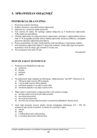 „Projekt współfinansowany ze środków Europejskiego Funduszu Społecznego”
43
5. SPRAWDZIAN OSIĄGNIĘĆ
INSTRUKCJA DLA UCZNIA
1. Przeczytaj uważnie instrukcję.
2. Podpisz imieniem i nazwiskiem kartę odpowiedzi.
3. Zapoznaj się z zestawem zadań testowych.
4. Test zawiera 20 zadań. Do każdego zadania dołączone są 4 możliwości odpowiedzi.
Tylko jedna jest prawidłowa.
5. Udzielaj odpowiedzi na załączonej karcie odpowiedzi, stawiając w odpowiedniej rubryce
znak X. W przypadku pomyłki należy błędną odpowiedź zaznaczyć kółkiem, a następnie
ponownie zakreślić odpowiedź prawidłową.
6. Pracuj samodzielnie, bo tylko wtedy będziesz miał satysfakcję z wykonanego zadania.
7. Jeśli udzielenie odpowiedzi będzie Ci sprawiało trudność, wtedy odłóż jego rozwiązanie
na później i wróć do niego, gdy zostanie Ci wolny czas.
8. Na rozwiązanie testu masz 45 min.
Powodzenia!
ZESTAW ZADAŃ TESTOWYCH
1. Podstawowym składnikiem mąki jest
a) sacharoza.
b) skrobia.
c) amylaza.
d) popiół.
2. Na opakowaniu mąki znajduje się informacja: „Mąka pszenna. Typ 480”. Oznacza to, że
a) 100 kg tej mąki zawiera 480 g popiołu.
b) 1 kg tej mąki zawiera 480 g popiołu.
c) zawartość popiołu w tej mące wynosi 48%.
d) zawartość popiołu w tej mące wynosi 4,8%.
3. Mąka żytnia w porównaniu z mąką pszenną o tym samym wyciągu
a) ma taką samą kwasowość jak mąka pszenna.
b) ma niższą kwasowość.
c) ma wyższą kwasowość.
d) nie różni się od niej właściwościami i zawartością składników chemicznych.
4. Atest mąki pszennej zawiera między innymi następującą informację: LO = 350. Na
podstawie tego można stwierdzić, że mamy do czynienia z mąką
a) mocną.
b) słabą.
c) o niskiej aktywności alfa-amylazy.
d) o wysokiej aktywności alfa-amylazy.
 