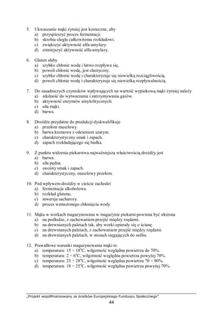 „Projekt współfinansowany ze środków Europejskiego Funduszu Społecznego”
44
5. Ukwaszanie mąki żytniej jest konieczne, aby
a) przyspieszyć proces fermentacji.
b) skrobia uległa całkowitemu rozkładowi.
c) zwiększyć aktywność alfa-amylazy.
d) zmniejszyć aktywność alfa-amylazy.
6. Gluten słaby
a) szybko chłonie wodę i łatwo rozpływa się.
b) powoli chłonie wodę, jest elastyczny.
c) szybko chłonie wodę i charakteryzuje się niewielką rozciągliwością.
d) powoli chłonie wodę i charakteryzuje się niewielką rozpływalnością.
7. Do zasadniczych czynników wpływających na wartość wypiekową mąki żytniej należy
a) zdolność do wytwarzania i zatrzymywania gazów.
b) aktywność enzymów amylolitycznych.
c) siła mąki.
d) barwa.
8. Drożdże przydatne do produkcji dyskwalifikuje
a) przełom muszlowy.
b) barwa kremowa z odcieniem szarym.
c) charakterystyczny smak i zapach.
d) zapach rozkładającego się białka.
9. Z punktu widzenia piekarstwa najważniejszą właściwością drożdży jest
a) barwa.
b) siła pędna.
c) swoisty smak i zapach.
d) charakterystyczny, muszlowy przełom.
10. Pod wpływem drożdży w cieście zachodzi
a) fermentacja alkoholowa.
b) rozkład glutenu.
c) inwersja sacharozy.
d) proces wzmożonego chłonięcia wody.
11. Mąka w workach magazynowana w magazynie piekarni powinna być ułożona
a) na podłodze, z zachowaniem przejść między rzędami.
b) na drewnianych paletach tak, aby worki opierały się o ścianę.
c) na drewnianych paletach, z zachowaniem przejść między rzędami.
d) na drewnianych paletach, w stosach sięgających do sufitu.
12. Prawidłowe warunki magazynowania mąki to
a) temperatura: 15 ÷ 18o
C, wilgotność względna powietrza do 70%.
b) temperatura: 2 ÷ 6o
C, wilgotność względna powietrza powyżej 70%.
c) temperatura: 25 ÷ 28o
C, wilgotność względna powietrza 70 ÷ 80%.
d) temperatura: 18 ÷ 25o
C, wilgotność względna powietrza powyżej 70%.
 