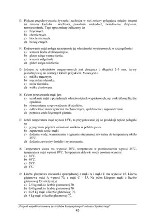 „Projekt współfinansowany ze środków Europejskiego Funduszu Społecznego”
45
13. Podczas przechowywania żywności zachodzą w niej zmiany polegające między innymi
na zmianie kształtu i wielkości, powstaniu uszkodzeń, twardnieniu, zbrylaniu,
rozwarstwianiu. Tego typu zmiany zaliczamy do
a) fizycznych.
b) chemicznych.
c) biochemicznych.
d) biologicznych.
14. Dojrzewanie mąki polega na poprawie jej właściwości wypiekowych, w szczególności
a) wzrasta liczba drobnoustrojów.
b) gluten ulega wzmocnieniu.
c) wzrasta wilgotność.
d) gluten ulega osłabieniu.
15. Jednym ze szkodników magazynowych jest chrząszcz o długości 2–5 mm, barwy
jasnobrązowej do czarnej z lekkim połyskiem. Mowa jest o
a) mkliku mącznym.
b) mączniku młynarku.
c) molu ziarniaku.
d) wołku zbożowym.
16. Celem przesiewania mąki jest
a) uzyskanie mąki o pożądanych właściwościach wypiekowych, np. o określonej liczbie
opadania.
b) równomierne rozprowadzenie składników.
c) oddzielenie zanieczyszczeń mechanicznych, spulchnienie i napowietrzenie.
d) poprawa cech fizycznych glutenu.
17. Jeżeli temperatura mąki wynosi 15o
C, to przygotowanie jej do produkcji będzie polegało
na
a) jej ogrzaniu poprzez ustawienie worków w pobliżu pieca.
b) zaparzeniu części mąki.
c) dodaniu wody, wymieszaniu i ogrzaniu otrzymanej zawiesiny do temperatury około
25o
C.
d) dodaniu zawiesiny drożdży i wymieszaniu.
18. Temperatura ciasta ma wynosić 28o
C, temperatura w pomieszczeniu wynosi 25o
C,
temperatura mąki wynosi 19o
C. Temperatura dolewki wody powinna wynosić
a) 38o
C.
b) 40o
C.
c) 28o
C.
d) 4o
C.
19. Liczba glutenowa mieszanki sporządzonej z mąki A i mąki C ma wynosić 45. Liczba
glutenowa mąki A wynosi 70, a mąki C – 35. Na jeden kilogram mąki o liczbie
glutenowej 35 należy użyć
a) 2,5 kg mąki o liczbie glutenowej 70.
b) 0,4 kg mąki o liczbie glutenowej 70.
c) 0,25 kg mąki o liczbie glutenowej 70.
d) 4 kg mąki o liczbie glutenowej 70.
 