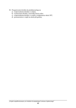 „Projekt współfinansowany ze środków Europejskiego Funduszu Społecznego”
46
20. Przygotowanie drożdży do produkcji polega na
a) rozprowadzeniu drożdży w solance.
b) wymieszaniu drożdży z niewielką ilością cukru.
c) rozprowadzeniu drożdży w wodzie o temperaturze około 30o
C.
d) pozostawieniu w cieple na około pół godziny.
 