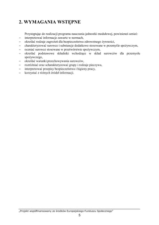 „Projekt współfinansowany ze środków Europejskiego Funduszu Społecznego”
5
2. WYMAGANIA WSTĘPNE
Przystępując do realizacji programu nauczania jednostki modułowej, powinieneś umieć:
− interpretować informacje zawarte w normach,
− określać rodzaje zagrożeń dla bezpieczeństwa zdrowotnego żywności,
− charakteryzować surowce i substancje dodatkowe stosowane w przemyśle spożywczym,
− oceniać surowce stosowane w przetwórstwie spożywczym,
− określać podstawowe składniki wchodzące w skład surowców dla przemysłu
spożywczego,
− określać warunki przechowywania surowców,
− rozróżniać oraz scharakteryzować grupy i rodzaje pieczywa,
− interpretować przepisy bezpieczeństwa i higieny pracy,
− korzystać z różnych źródeł informacji.
 