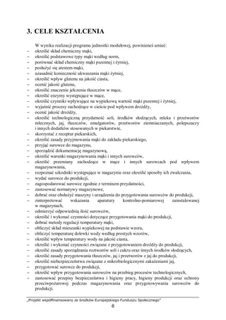 „Projekt współfinansowany ze środków Europejskiego Funduszu Społecznego”
6
3. CELE KSZTAŁCENIA
W wyniku realizacji programu jednostki modułowej, powinieneś umieć:
− określić skład chemiczny mąki,
− określić podstawowe typy mąki według norm,
− porównać skład chemiczny mąki pszennej i żytniej,
− posłużyć się atestem mąki,
− uzasadnić konieczność ukwaszania mąki żytniej,
− określić wpływ glutenu na jakość ciasta,
− ocenić jakość glutenu,
− określić znaczenie jełczenia tłuszczów w mące,
− określić enzymy występujące w mące,
− określić czynniki wpływające na wypiekową wartość mąki pszennej i żytniej,
− wyjaśnić procesy zachodzące w cieście pod wpływem drożdży,
− ocenić jakość drożdży,
− określić technologiczną przydatność soli, środków słodzących, mleka i przetworów
mlecznych, jaj, tłuszczów, emulgatorów, przetworów ziemniaczanych, polepszaczy
i innych dodatków stosowanych w piekarstwie,
− skorzystać z receptur piekarskich,
− określić zasady przyjmowania mąki do zakładu piekarskiego,
− przyjąć surowce do magazynu,
− sporządzić dokumentację magazynową,
− określić warunki magazynowania mąki i innych surowców,
− określić przemiany zachodzące w mące i innych surowcach pod wpływem
magazynowania,
− rozpoznać szkodniki występujące w magazynie oraz określić sposoby ich zwalczania,
− wydać surowce do produkcji,
− zagospodarować surowce zgodnie z terminem przydatności,
− zastosować normatywy magazynowe,
− dobrać oraz obsłużyć maszyny i urządzenia do przygotowania surowców do produkcji,
− zinterpretować wskazania aparatury kontrolno-pomiarowej zainstalowanej
w magazynach,
− odmierzyć odpowiednią ilość surowców,
− określić i wykonać czynności dotyczące przygotowania mąki do produkcji,
− dobrać metody regulacji temperatury mąki,
− obliczyć skład mieszanki wypiekowej na podstawie wzoru,
− obliczyć temperaturę dolewki wody według prostych wzorów,
− określić wpływ temperatury wody na jakość ciasta,
− określić i wykonać czynności związane z przygotowaniem drożdży do produkcji,
− określić zasady sporządzania roztworów soli i cukru oraz innych środków słodzących,
− określić zasady przygotowania tłuszczów, jaj i przetworów z jaj do produkcji,
− określić niebezpieczeństwa związane z mikrobiologicznymi zakażeniami jaj,
− przygotować surowce do produkcji,
− określić wpływ przygotowania surowców na przebieg procesów technologicznych,
− zastosować przepisy bezpieczeństwa i higieny pracy, higieny produkcji oraz ochrony
przeciwpożarowej podczas magazynowania oraz przygotowywania surowców do
produkcji.
 