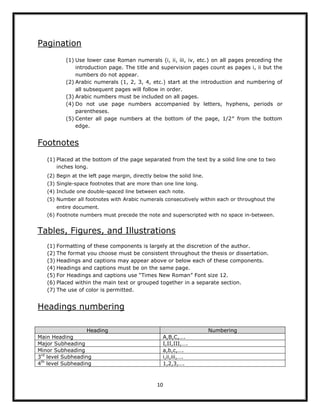 10
Pagination
(1) Use lower case Roman numerals (i, ii, iii, iv, etc.) on all pages preceding the
introduction page. The title and supervision pages count as pages i, ii but the
numbers do not appear.
(2) Arabic numerals (1, 2, 3, 4, etc.) start at the introduction and numbering of
all subsequent pages will follow in order.
(3) Arabic numbers must be included on all pages.
(4) Do not use page numbers accompanied by letters, hyphens, periods or
parentheses.
(5) Center all page numbers at the bottom of the page, 1/2″ from the bottom
edge.
Footnotes
(1) Placed at the bottom of the page separated from the text by a solid line one to two
inches long.
(2) Begin at the left page margin, directly below the solid line.
(3) Single-space footnotes that are more than one line long.
(4) Include one double-spaced line between each note.
(5) Number all footnotes with Arabic numerals consecutively within each or throughout the
entire document.
(6) Footnote numbers must precede the note and superscripted with no space in-between.
Tables, Figures, and Illustrations
(1) Formatting of these components is largely at the discretion of the author.
(2) The format you choose must be consistent throughout the thesis or dissertation.
(3) Headings and captions may appear above or below each of these components.
(4) Headings and captions must be on the same page.
(5) For Headings and captions use “Times New Roman” Font size 12.
(6) Placed within the main text or grouped together in a separate section.
(7) The use of color is permitted.
Headings numbering
Heading Numbering
Main Heading A,B,C,….
Major Subheading I,II,III,….
Minor Subheading a,b,c,….
3rd
level Subheading i,ii,iii,….
4th
level Subheading 1,2,3,….
 