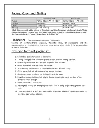 11
Papers, Cover and Binding
Discussion Copy Final Copy
Papers White 80 gm. A4 (21×29.7) White 80 gm. (17.5×28)
Printing One sided On Both sides
Cover Title page Hard cover (Red)1
Binding Comb binding Perfect binding
1
Black Spine cover with golden printing for Dissertation and Beige Spine cover with black printing for Thesis.
Print the followings on the Spine cover from above- downwards vertically or horizontally according to Spine
size (Specialty - Faculty – Degree – Researcher – Study Title - Year)
Plagiarism From Latin word plagiarius (kidnapper)
Stealing of another author's language, thoughts, ideas, or expressions and the
representation or publication of them as one's own original work. It is considered an
academic dishonesty.
Common forms of plagiarism:
1. Submitting someone’s work as their own.
2. Taking passages from their own previous work without adding citations.
3. Re-writing someone’s work without properly citing sources.
4. Using quotations, but not citing the source.
5. Interweaving various sources together in the work without citing.
6. Citing some, but not all passages that should be cited.
7. Melding together cited and uncited sections of the piece.
8. Providing proper citations, but fails to change the structure and wording of the
borrowed ideas enough.
9. Inaccurately citing the source.
10. Relying too heavily on other people’s work. Fails to bring original thought into the
text.
11. Using an image in a work you have produced without receiving proper permission or
providing appropriate citation.
 