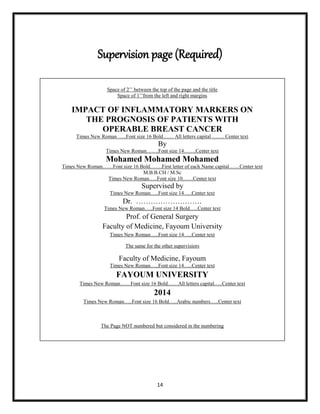 14
Supervision page (Required)
Space of 2‟‟ between the top of the page and the title
Space of 1‟‟from the left and right margins
IMPACT OF INFLAMMATORY MARKERS ON
THE PROGNOSIS OF PATIENTS WITH
OPERABLE BREAST CANCER
Times New Roman …..Font size 16 Bold…… All letters capital ……. Center text
By
Times New Roman…….Font size 14…….Center text
Mohamed Mohamed Mohamed
Times New Roman……Font size 16 Bold…….First letter of each Name capital……Center text
M.B.B.CH / M.Sc
Times New Roman…..Font size 10……Center text
Supervised by
Times New Roman…..Font size 14…..Center text
Dr. ………………………
Times New Roman…..Font size 14 Bold…..Center text
Prof. of General Surgery
Faculty of Medicine, Fayoum University
Times New Roman…..Font size 14…..Center text
The same for the other supervisiors
Faculty of Medicine, Fayoum
Times New Roman…..Font size 14…..Center text
FAYOUM UNIVERSITY
Times New Roman……Font size 16 Bold……All letters capital…..Center text
2014
Times New Roman…..Font size 16 Bold…..Arabic numbers…..Center text
The Page NOT numbered but considered in the numbering
 