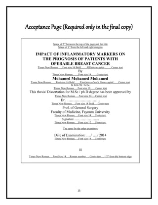 15
Acceptance Page (Required only in the final copy)
Space of 2‟‟ between the top of the page and the title
Space of 1‟‟from the left and right margins
IMPACT OF INFLAMMATORY MARKERS ON
THE PROGNOSIS OF PATIENTS WITH
OPERABLE BREAST CANCER
Times New Roman …..Font size 16 Bold…… All letters capital ……. Center text
By
Times New Roman…….Font size 14…….Center text
Mohamed Mohamed Mohamed
Times New Roman……Font size 16 Bold…….First letter of each Name capital……Center text
M.B.B.CH / M.Sc
Times New Roman…..Font size 10……Center text
This thesis/ Dissertation for M.Sc / ph.D degree has been approved by
Times New Roman…..Font size 14…..Center text
Dr. ………………………
Times New Roman…..Font size 14 Bold…..Center text
Prof. of General Surgery
Faculty of Medicine, Fayoum University
Times New Roman…..Font size 14…..Center text
Signature ………………...
Times New Roman…..Font size 12…..Center text
The same for the other examiners
Date of Examination: …./ …./ 2014
Times New Roman…..Font size 14…..Center text
iii
Times New Roman…..Font Size 14…..Roman number…..Center text.....1/2″ from the bottom edge
 