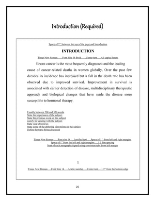 26
Introduction (Required)
Space of 2‟‟ between the top of the page and Introduction
INTRODUCTION
Times New Roman……Font Size 16 Bold……Center text…..All capital letters
Breast cancer is the most frequently diagnosed and the leading
cause of cancer-related deaths in women globally. Over the past few
decades its incidence has increased but a fall in the death rate has been
observed due to improved survival. Improvement in survival is
associated with earlier detection of disease, multidisciplinary therapeutic
approach and biological changes that have made the disease more
susceptible to hormonal therapy.
Usually between 200 and 350 words
State the importance of the subject
State the previous work on the subject
Justify for dealing with the subject
State your objectives
State some of the differing viewpoints on the subject
Define the topic being discussed
Times New Roman …..Font size 14…..Justified text…..Space of 1‟‟ from left and right margins
Space of 1‟‟from the left and right margins…..1.5 line spacing
Start of each paragraph aligned using consistent tabs from left margin
1
Times New Roman…..Font Size 14…..Arabic number…..Center text.....1/2″ from the bottom edge
 