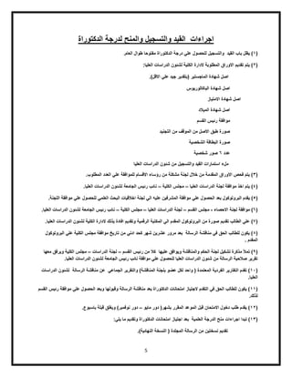 5
‫الدكتوراة‬ ‫لدرجة‬ ‫والمنح‬ ‫والتسجٌل‬ ‫المٌد‬ ‫اجراءات‬
(1‫والتسجٌل‬ ‫المٌد‬ ‫باب‬ ‫ٌظل‬ ).‫العام‬ ‫طوال‬ ‫مفتوحا‬ ‫الدكتوراة‬ ‫درجة‬ ً‫عل‬ ‫للحصول‬
(2:‫العلٌا‬ ‫الدراسات‬ ‫لشئون‬ ‫الكلٌة‬ ‫الدارة‬ ‫المطلوبة‬ ‫االوراق‬ ‫تمدٌم‬ ‫ٌتم‬ )
.)‫االلل‬ ً‫عل‬ ‫جٌد‬ ‫(بتمدٌر‬ ‫الماجستٌر‬ ‫شهادة‬ ‫اصل‬
‫الباكالورٌوس‬ ‫شهادة‬ ‫اصل‬
‫االمتٌاز‬ ‫شهادة‬ ‫اصل‬
‫المٌالد‬ ‫شهادة‬ ‫اصل‬
‫المسم‬ ‫رئٌس‬ ‫موافمة‬
‫التجنٌد‬ ‫من‬ ‫المولف‬ ‫من‬ ‫االصل‬ ‫طبك‬ ‫صورة‬
‫الشخصٌة‬ ‫البطالة‬ ‫صورة‬
‫عدد‬6‫شخصٌة‬ ‫صور‬
‫والتسجٌل‬ ‫المٌد‬ ‫استمارات‬ ‫ملء‬‫العلٌا‬ ‫الدراسات‬ ‫شئون‬ ‫من‬
(3.‫المطلوب‬ ‫العدد‬ ً‫عل‬ ‫للموافمة‬ ‫االلسام‬ ‫رؤساء‬ ‫من‬ ‫مشكلة‬ ‫لجنة‬ ‫خالل‬ ‫من‬ ‫الممدمة‬ ‫االوراق‬ ‫فحص‬ ‫ٌتم‬ )
(4‫العلٌا‬ ‫الدراسات‬ ‫لجنة‬ ‫موافمة‬ ‫اخذ‬ ‫ٌتم‬ )–‫الكلٌة‬ ‫مجلس‬–.‫العلٌا‬ ‫الدراسات‬ ‫لشئون‬ ‫الجامعة‬ ‫رئٌس‬ ‫نائب‬
(5‫الحصو‬ ‫بعد‬ ‫البروتوكول‬ ‫ٌمدم‬ ).‫اللجنة‬ ‫موافمة‬ ً‫عل‬ ‫للحصول‬ ً‫العلم‬ ‫البحث‬ ‫اخاللٌات‬ ‫لجنة‬ ً‫ال‬ ‫علٌه‬ ‫المشرفٌن‬ ‫موافمة‬ ً‫عل‬ ‫ل‬
(6‫االحصاء‬ ‫لجنة‬ ‫موافمة‬ )-‫المسم‬ ‫مجلس‬–‫العلٌا‬ ‫الدراسات‬ ‫لجنة‬–‫الكلٌة‬ ‫مجلس‬–.‫العلٌا‬ ‫الدراسات‬ ‫لشئون‬ ‫الجامعة‬ ‫رئٌس‬ ‫نائب‬
(0‫المك‬ ً‫ال‬ ‫الممدم‬ ‫البروتوكول‬ ‫من‬ ‫صورة‬ ‫تمدٌم‬ ‫الطالب‬ ً‫عل‬ ).‫العلٌا‬ ‫الدراسات‬ ‫لشئون‬ ‫الكلٌة‬ ‫الدارة‬ ‫بذلن‬ ‫افادة‬ ‫وتمدٌم‬ ‫الرلمٌة‬ ‫تبة‬
(8‫البروتوكول‬ ً‫عل‬ ‫الكلٌة‬ ‫مجلس‬ ‫موافمة‬ ‫تارٌخ‬ ‫من‬ ً‫ادن‬ ‫كحد‬ ‫شهر‬ ‫عشرٌن‬ ‫مرور‬ ‫بعد‬ ‫الرسالة‬ ‫منالشة‬ ً‫ف‬ ‫الحك‬ ‫للطالب‬ ‫ٌكون‬ )
. ‫الممدم‬
(0ٌ‫رئ‬ ‫من‬ ‫كال‬ ‫علٌها‬ ‫وٌوافك‬ ‫والمنالشة‬ ‫الحكم‬ ‫لجنة‬ ‫تشكٌل‬ ‫مذكرة‬ ‫تمأل‬ )‫المسم‬ ‫س‬–‫الدراسات‬ ‫لجنة‬–‫معها‬ ‫وٌرفك‬ ‫الكلٌة‬ ‫مجلس‬
.‫العلٌا‬ ‫الدراسات‬ ‫لشئون‬ ‫الجامعة‬ ‫رئٌس‬ ‫نائب‬ ‫موافمة‬ ً‫عل‬ ‫للحصول‬ ‫العلٌا‬ ‫الدراسات‬ ‫شئون‬ ‫من‬ ‫الرسالة‬ ‫صالحٌة‬ ‫تمرٌر‬
(15‫الرسالة‬ ‫منالشة‬ ‫عن‬ ً‫الجماع‬ ‫والتمرٌر‬ )‫المنالشة‬ ‫بلجنة‬ ‫عضو‬ ‫لكل‬ ‫واحد‬ ( ‫المعتمدة‬ ‫الفردٌة‬ ‫التمارٌر‬ ‫تمدم‬ )‫الدراسات‬ ‫لشئون‬
.‫العلٌا‬
(11‫المسم‬ ‫رئٌس‬ ‫موافمة‬ ً‫عل‬ ‫الحصول‬ ‫وبعد‬ ‫ولبولها‬ ‫الرسالة‬ ‫منالشة‬ ‫بعد‬ ‫الدكتوراة‬ ‫امتحانات‬ ‫الجتٌاز‬ ‫التمدم‬ ً‫ف‬ ‫الحك‬ ‫للطالب‬ ‫ٌكون‬ )
.‫لذلن‬
(12‫ماٌو‬ ‫دور‬ (‫بشهر‬ ‫الممرر‬ ‫الموعد‬ ‫لبل‬ ‫االمتحان‬ ‫دخول‬ ‫طلب‬ ‫ٌمدم‬ )–.‫باسبوع‬ ‫لبلة‬ ‫لك‬ ٌ‫و‬ )‫نوفمبر‬ ‫دور‬
(13‫اج‬ ‫تبدا‬ ):ً‫ٌل‬ ‫ما‬ ‫وتمدٌم‬ ‫الدكتوراة‬ ‫امتحانات‬ ‫اجتٌاز‬ ‫بعد‬ ‫العلمٌة‬ ‫الدرجة‬ ‫منح‬ ‫راءات‬
.)‫النهائٌة‬ ‫النسخة‬ ( ‫المجلدة‬ ‫الرسالة‬ ‫من‬ ‫نسختٌن‬ ‫تمدٌم‬
 