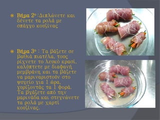  Βήμα 2ο :Διπλώνετε και
δένετε τα ρολά με
σπάγγο κουζίνας
 Βήμα 3ο : Τα βάζετε σε
βαθιά πιατέλα, τους
ρίχνετε το λευκό κρασί,
καλύπτετε με διαφανή
μεμβράνη και τα βάζετε
να μαριναριστούν στο
ψυγείο για 1 ώρα,
γυρίζοντάς τα 1 φορά.
Τα βγάζετε από την
μαρινάδα και στεγνώνετε
τα ρολά με χαρτί
κουζίνας.
 