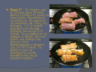  Βημα 5ο : Σε τηγάνι και
σε μέτρια προς δυνατή
φωτιά ζεσταίνετε καλά το
ελαιόλαδο. Προσθέτετε
τα ρολά και τα γυρίζετε
να ροδίσουν απ’ όλες τις
πλευρές, 1,5-2 λεπτά
περίπου ανά πλευρά ,
δηλαδή συνολικά 6-8
λεπτά. Τα μεταφέρετε σε
ταψάκι ή πυρέξ, ρίχνετε
αλάτι και πιπέρι και
ψήνετε στον
προθερμασμένο φούρνο
για 15-20 λεπτά. Τα
βγάζετε και τα
διατηρείτε ζεστά,
σκεπάζοντάς τα με
αλουμινόχαρτο.
 