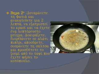  Βημα 2ο :Δυναμώνετε
τη φωτιά και
ανακατεύετε για 2
λεπτά, να εξατμιστεί
το κρασί και να έχετε
ένα λεπτόρευστο
μείγμα. Δοκιμάζετε,
διορθώνετε σε αλάτι
πιπέρι, αποσύρετε,
σουρώνετε τη σάλτσα
και προσθέτετε το
ζουμί από το ταψί που
έχετε ψήσει το
κοτόπουλο.
 