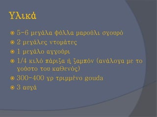 Υλικά
 5-6 μεγάλα φύλλα μαρούλι σγουρό
 2 μεγάλες ντομάτες
 1 μεγάλο αγγούρι
 1/4 κιλό πάριζα ή ζαμπόν (ανάλογα με το
γούστο του καθενός)
 300-400 γρ τριμμένο gouda
 3 αυγά
 