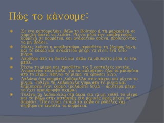 Πώς το κάνουμε:
 Σε ένα κατσαρολάκι βάζω το βούτυρο ή τη μαργαρίνη σε
χαμηλή φωτιά να λιώσει. Ρίχνω μέσα την κουβερτούρα
κομμένη σε κομμάτια, και ανακατεύω συχνά, προσέχοντας
να μη βράσει.
 Μόλις λιώσει η κουβερτούρα, προσθέτω τη ζάχαρη άχνη,
και το κακάο και ανακατεύω μέχρι να γίνει ένα λείο
μίγμα.
 Αποσύρω από τη φωτιά και σπάω τα μπισκότα μέσα σε ένα
μπολ.
 Ρίχνω το μίγμα και προσθέτω τις 5 κουταλιές κονιάκ.
Ανακατεύω πολύ καλά, για να καλυφτούν όλα τα μπισκότα
από το μίγμα. Αφήνω το μίγμα να κρυώσει λίγο.
 Απλώνω ένα κομμάτι λαδόκολλα στον πάγκο και ρίχνω το
μίγμα. Τυλίγω τη λαδόκολλα γύρω από το μίγμα και
δημιουργώ έναν κορμό. (ρολάρετε δεξιά - αριστερά μέχρι
να έχει ομοιόμορφο σχήμα).
 Τυλίγω τη λαδόκολλα στα άκρα για να μη χυθεί το μίγμα
και το βάζω στην κατάψυξη για μερικές ώρες μέχρι να
παγώσει. Όταν είναι έτοιμο το κόβω σε ροδέλες και
σερβίρω σε πιατέλα τα κομμάτια.
 