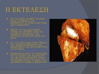 Η ΕΚΤΕΛΕΣΗ
 Σε ένα μπολ χτυπάτε τα αυγά
μέχρι να αφρίσει και
προσθέτετε το γάλα σιγά-σιγά
και ανακατεύετε
 Βάζετε σε ένα ρηχό πιάτο
αλεύρι και βουτάτε μέσα τα
κομμάτια της φέτας, στη
συνέχεια τα βουτάτε μέσα στο
αυγό.
 Σε ένα άλλο ρηχό πιάτο βάζετε
την τριμμένη φρυγανιά και
πασαλείβετε την φέτα από όλες
τις πλευρές.
 Παράλληλα καίτε το ελαιόλαδο
σε ένα τηγάνι και τηγανίζετε
την φέτα για περίπου 1 λεπτό
τη πλευρά (μόλις να πάρει ένα
χρυσαφένιο χρώμα η φρυγανιά).
 