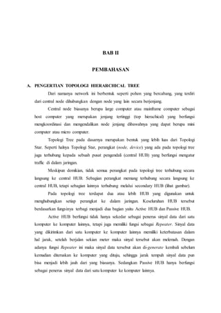 BAB II
PEMBAHASAN
A. PENGERTIAN TOPOLOGI HIERARCHICAL TREE
Dari namanya network ini berbentuk seperti pohon yang bercabang, yang terdiri
dari central node dihubungkan dengan node yang lain secara berjenjang.
Central node biasanya berupa large computer atau mainframe computer sebagai
host computer yang merupakan jenjang tertinggi (top hierachical) yang berfungsi
mengkoordinasi dan mengendalikan node jenjang dibawahnya yang dapat berupa mini
computer atau micro computer.
Topologi Tree pada dasarnya merupakan bentuk yang lebih luas dari Topologi
Star. Seperti halnya Topologi Star, perangkat (node, device) yang ada pada topologi tree
juga terhubung kepada sebuah pusat pengendali (central HUB) yang berfungsi mengatur
traffic di dalam jaringan.
Meskipun demikian, tidak semua perangkat pada topologi tree terhubung secara
langsung ke central HUB. Sebagian perangkat memang terhubung secara langsung ke
central HUB, tetapi sebagian lainnya terhubung melalui secondary HUB (lihat gambar).
Pada topologi tree terdapat dua atau lebih HUB yang digunakan untuk
menghubungkan setiap perangkat ke dalam jaringan. Keseluruhan HUB tersebut
berdasarkan fungsinya terbagi menjadi dua bagian yaitu Active HUB dan Passive HUB.
Active HUB berfungsi tidak hanya sekedar sebagai penerus sinyal data dari satu
komputer ke komputer lainnya, tetapi juga memiliki fungsi sebagai Repeater. Sinyal data
yang dikirimkan dari satu komputer ke komputer lainnya memiliki keterbatasan dalam
hal jarak, setelah berjalan sekian meter maka sinyal tersebut akan melemah. Dengan
adanya fungsi Repeater ini maka sinyal data tersebut akan di-generate kembali sebelum
kemudian diteruskan ke komputer yang dituju, sehingga jarak tempuh sinyal data pun
bisa menjadi lebih jauh dari yang biasanya. Sedangkan Passive HUB hanya berfungsi
sebagai penerus sinyal data dari satu komputer ke komputer lainnya.
 