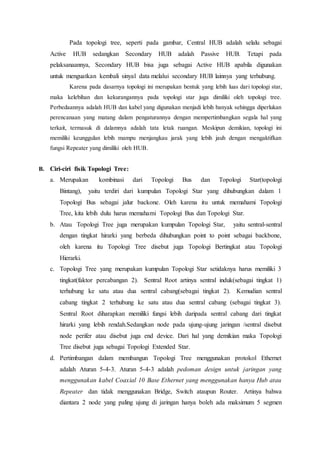Pada topologi tree, seperti pada gambar, Central HUB adalah selalu sebagai
Active HUB sedangkan Secondary HUB adalah Passive HUB. Tetapi pada
pelaksanaannya, Secondary HUB bisa juga sebagai Active HUB apabila digunakan
untuk menguatkan kembali sinyal data melalui secondary HUB lainnya yang terhubung.
Karena pada dasarnya topologi ini merupakan bentuk yang lebih luas dari topologi star,
maka kelebihan dan kekurangannya pada topologi star juga dimiliki oleh topologi tree.
Perbedaannya adalah HUB dan kabel yang digunakan menjadi lebih banyak sehingga diperlukan
perencanaan yang matang dalam pengaturannya dengan mempertimbangkan segala hal yang
terkait, termasuk di dalamnya adalah tata letak ruangan. Meskipun demikian, topologi ini
memiliki keunggulan lebih mampu menjangkau jarak yang lebih jauh dengan mengaktifkan
fungsi Repeater yang dimiliki oleh HUB.
B. Ciri-ciri fisik Topologi Tree:
a. Merupakan kombinasi dari Topologi Bus dan Topologi Star(topologi
Bintang), yaitu terdiri dari kumpulan Topologi Star yang dihubungkan dalam 1
Topologi Bus sebagai jalur backone. Oleh karena itu untuk memahami Topologi
Tree, kita lebih dulu harus memahami Topologi Bus dan Topologi Star.
b. Atau Topologi Tree juga merupakan kumpulan Topologi Star, yaitu sentral-sentral
dengan tingkat hirarki yang berbeda dihubungkan point to point sebagai backbone,
oleh karena itu Topologi Tree disebut juga Topologi Bertingkat atau Topologi
Hierarki.
c. Topologi Tree yang merupakan kumpulan Topologi Star setidaknya harus memiliki 3
tingkat(faktor percabangan 2). Sentral Root artinya sentral induk(sebagai tingkat 1)
terhubung ke satu atau dua sentral cabang(sebagai tingkat 2). Kemudian sentral
cabang tingkat 2 terhubung ke satu atau dua sentral cabang (sebagai tingkat 3).
Sentral Root diharapkan memiliki fungsi lebih daripada sentral cabang dari tingkat
hirarki yang lebih rendah.Sedangkan node pada ujung-ujung jaringan /sentral disebut
node perifer atau disebut juga end device. Dari hal yang demikian maka Topologi
Tree disebut juga sebagai Topologi Extended Star.
d. Pertimbangan dalam membangun Topologi Tree menggunakan protokol Ethernet
adalah Aturan 5-4-3. Aturan 5-4-3 adalah pedoman design untuk jaringan yang
menggunakan kabel Coaxial 10 Base Ethernet yang menggunakan hanya Hub atau
Repeater dan tidak menggunakan Bridge, Switch ataupun Router. Artinya bahwa
diantara 2 node yang paling ujung di jaringan hanya boleh ada maksimum 5 segmen
 