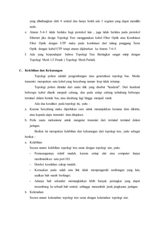 yang dihubungkan oleh 4 sentral dan hanya boleh ada 3 segmen yang dapat memiliki
node.
e. Aturan 5-4-3 tidak berlaku bagi protokol lain , juga tidak berlaku pada protokol
Ethernet jika design Topologi Tree menggunakan kabel Fiber Optik atau Kombinasi
Fiber Optik dengan UTP maka pada kombinasi dari tulang punggung Serat
Optik dengan kabel UTP tetapi aturan dijabarkan ke Aturan 7-6-5.
f. Ada yang berpendapat bahwa Topologi Tree Bertingkat sangat mirip dengan
Topologi Mesh 1/2 Penuh ( Topologi Mesh Partial).
C. Kelebihan dan Kekurangan
Topologi pohon adalah pengembangan atau generalisasi topologi bus. Media
transmisi merupakan satu kabel yang bercabang namun loop tidak tertutup.
Topologi pohon dimulai dari suatu titik yang disebut “headend”. Dari headend
beberapa kabel ditarik menjadi cabang, dan pada setiap cabang terhubung beberapa
terminal dalam bentuk bus, atau dicabang lagi hingga menjadi rumit.
Ada dua kesulitan pada topologi ini, yaitu :
a. Karena bercabang maka diperlukan cara untuk menunjukkan kemana data dikirim,
atau kepada siapa transmisi data ditujukan.
b. Perlu suatu mekanisme untuk mengatur transmisi dari terminal terminal dalam
jaringan.
Berikut ini merupakan kelebihan dan kekurangan dari topologi tree, yaitu sebagai
berikut :
a. Kelebihan
Secara umum kelebihan topologi tree sama dengan topologi star, yaitu:
- Pemasangannya relatif mudah, karena setiap alat atau computer hanya
membutuhkan satu port I/O.
- Deteksi kesalahan cukup mudah.
- Kerusakan pada salah satu link tidak mempengaruhi sambungan yang lain,
asalkan hub masih berfungsi.
- Adanya hub sekunder memungkinkan lebih banyak perangkat yang dapat
tersambung ke sebuah hub sentral, sehingga menambah jarak jangkauan jaringan.
b. Kelemahan
Secara umum kelemahan topologi tree sama dengan kelemahan topologi star.
 
