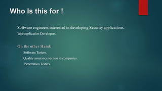 Who Is this for !
Software engineers interested in developing Security applications.
Web application Developers.
On the other Hand:
Software Testers.
Quality assurance section in companies.
Penetration Testers.
 