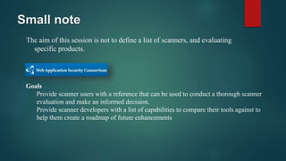 Small note
The aim of this session is not to define a list of scanners, and evaluating
specific products.
Goals
Provide scanner users with a reference that can be used to conduct a thorough scanner
evaluation and make an informed decision.
Provide scanner developers with a list of capabilities to compare their tools against to
help them create a roadmap of future enhancements
 