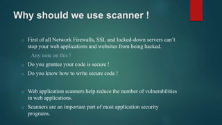 Why should we use scanner !
o First of all Network Firewalls, SSL and locked-down servers can’t
stop your web applications and websites from being hacked.
Any note on this !
o Do you grantee your code is secure !
o Do you know how to write secure code !
o Web application scanners help reduce the number of vulnerabilities
in web applications.
o Scanners are an important part of most application security
programs.
 