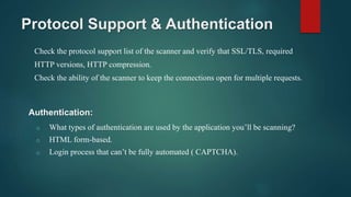 Protocol Support & Authentication
Check the protocol support list of the scanner and verify that SSL/TLS, required
HTTP versions, HTTP compression.
Check the ability of the scanner to keep the connections open for multiple requests.
o What types of authentication are used by the application you’ll be scanning?
o HTML form-based.
o Login process that can’t be fully automated ( CAPTCHA).
Authentication:
 