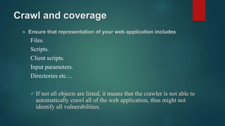 Crawl and coverage
 Ensure that representation of your web application includes
Files.
Scripts.
Client scripts.
Input parameters.
Directories etc…
 If not all objects are listed, it means that the crawler is not able to
automatically crawl all of the web application, thus might not
identify all vulnerabilities.
 