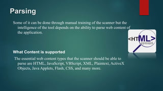 Parsing
Some of it can be done through manual training of the scanner but the
intelligence of the tool depends on the ability to parse web content of
the application.
What Content is supported
The essential web content types that the scanner should be able to
parse are HTML, JavaScript, VBScript, XML, Plaintext, ActiveX
Objects, Java Applets, Flash, CSS, and many more.
 
